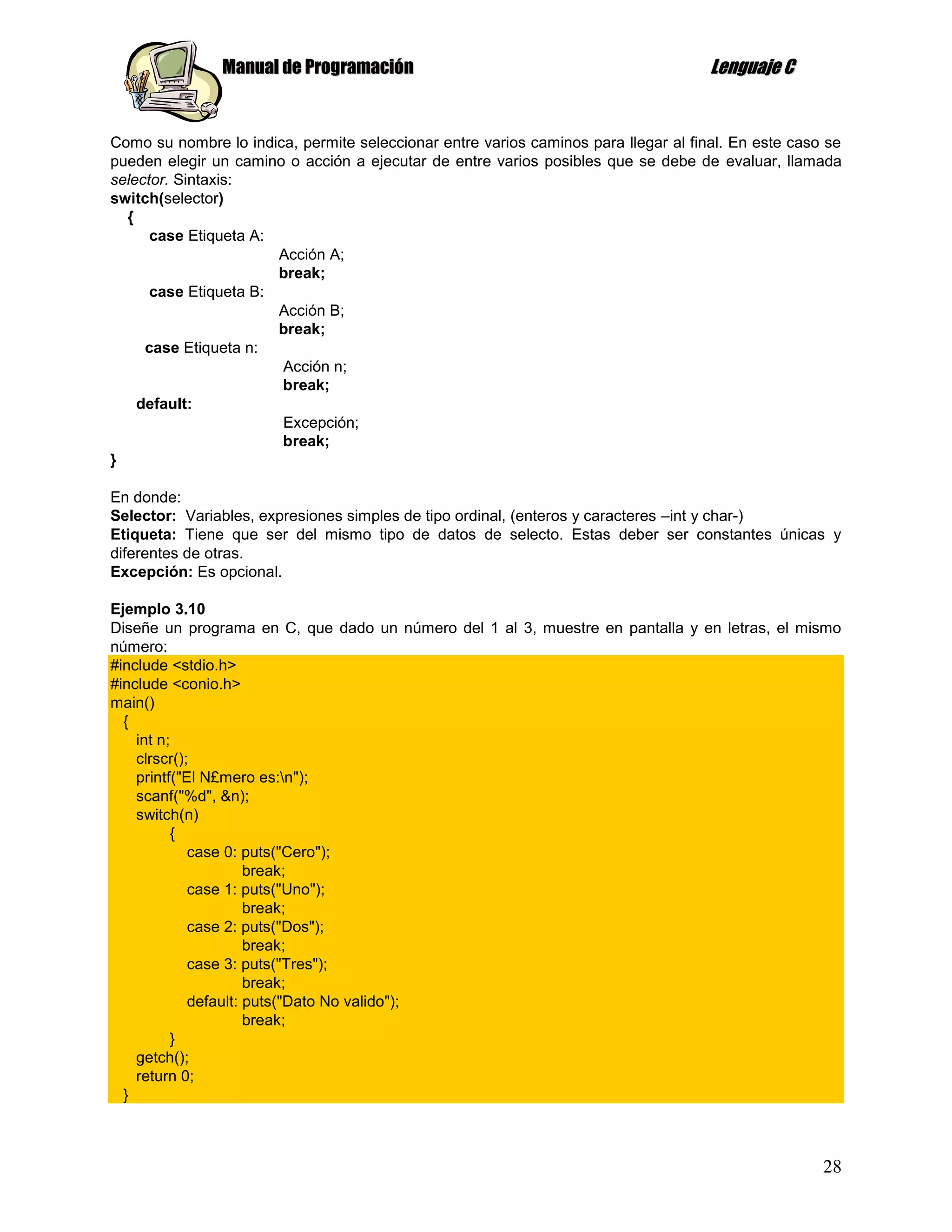 Manual de Programación                                                Lenguaje C


Como su nombre lo indica, permite seleccionar entre varios caminos para llegar al final. En este caso se
pueden elegir un camino o acción a ejecutar de entre varios posibles que se debe de evaluar, llamada
selector. Sintaxis:
switch(selector)
  {
      case Etiqueta A:
                       Acción A;
                       break;
      case Etiqueta B:
                       Acción B;
                       break;
     case Etiqueta n:
                       Acción n;
                       break;
    default:
                       Excepción;
                       break;
}

En donde:
Selector: Variables, expresiones simples de tipo ordinal, (enteros y caracteres –int y char-)
Etiqueta: Tiene que ser del mismo tipo de datos de selecto. Estas deber ser constantes únicas y
diferentes de otras.
Excepción: Es opcional.

Ejemplo 3.10
Diseñe un programa en C, que dado un número del 1 al 3, muestre en pantalla y en letras, el mismo
número:
#include <stdio.h>
#include <conio.h>
main()
  {
    int n;
    clrscr();
    printf("El N£mero es:n");
    scanf("%d", &n);
    switch(n)
          {
             case 0: puts("Cero");
                      break;
             case 1: puts("Uno");
                      break;
             case 2: puts("Dos");
                      break;
             case 3: puts("Tres");
                      break;
             default: puts("Dato No valido");
                      break;
          }
    getch();
    return 0;
  }



                                                                                                     28
 