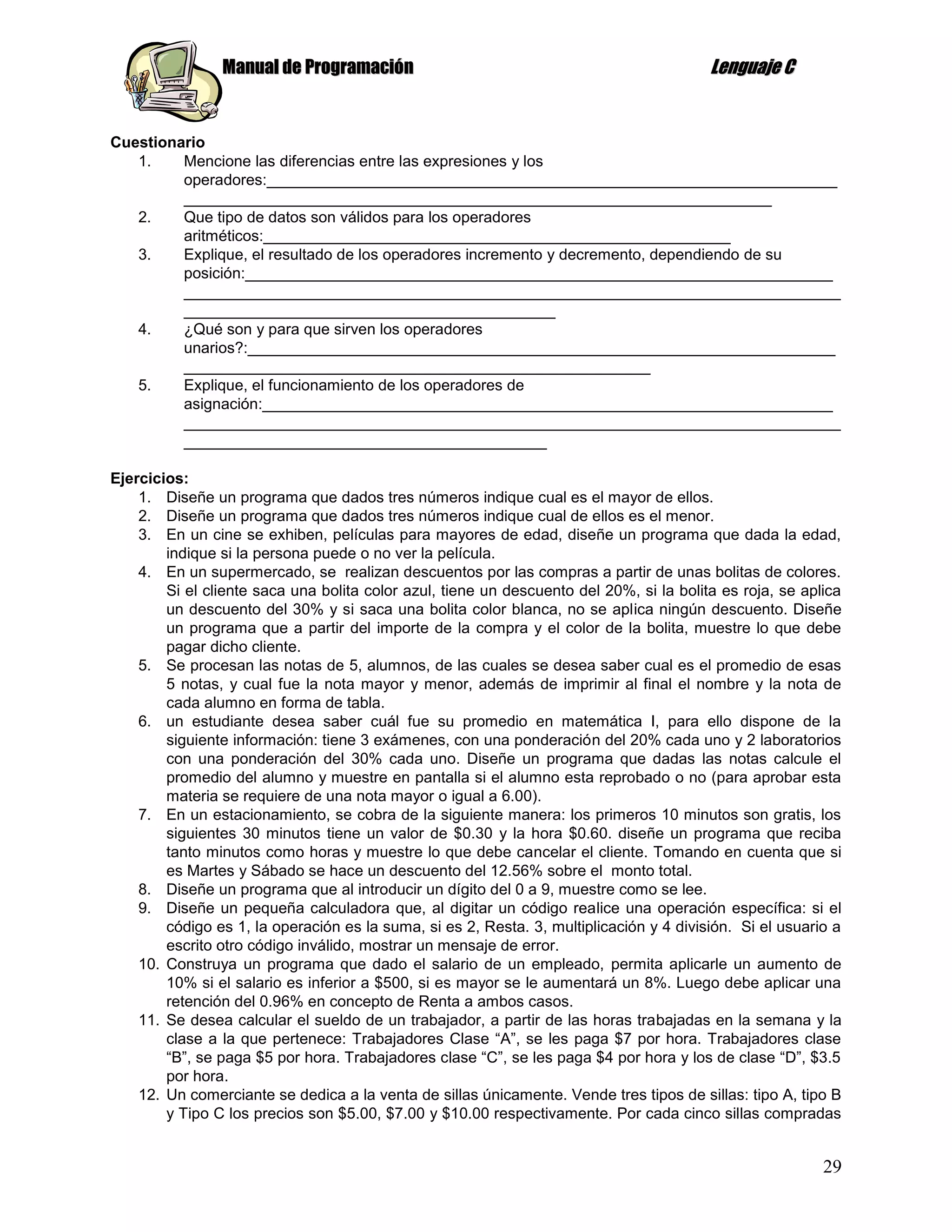 Manual de Programación                                                   Lenguaje C


Cuestionario
   1.    Mencione las diferencias entre las expresiones y los
         operadores:__________________________________________________________________
         ____________________________________________________________________
   2.    Que tipo de datos son válidos para los operadores
         aritméticos:______________________________________________________
   3.    Explique, el resultado de los operadores incremento y decremento, dependiendo de su
         posición:____________________________________________________________________
         ____________________________________________________________________________
         ___________________________________________
   4.    ¿Qué son y para que sirven los operadores
         unarios?:____________________________________________________________________
         ______________________________________________________
   5.    Explique, el funcionamiento de los operadores de
         asignación:__________________________________________________________________
         ____________________________________________________________________________
         __________________________________________

Ejercicios:
    1. Diseñe un programa que dados tres números indique cual es el mayor de ellos.
    2. Diseñe un programa que dados tres números indique cual de ellos es el menor.
    3. En un cine se exhiben, películas para mayores de edad, diseñe un programa que dada la edad,
        indique si la persona puede o no ver la película.
    4. En un supermercado, se realizan descuentos por las compras a partir de unas bolitas de colores.
        Si el cliente saca una bolita color azul, tiene un descuento del 20%, si la bolita es roja, se aplica
        un descuento del 30% y si saca una bolita color blanca, no se aplica ningún descuento. Diseñe
        un programa que a partir del importe de la compra y el color de la bolita, muestre lo que debe
        pagar dicho cliente.
    5. Se procesan las notas de 5, alumnos, de las cuales se desea saber cual es el promedio de esas
        5 notas, y cual fue la nota mayor y menor, además de imprimir al final el nombre y la nota de
        cada alumno en forma de tabla.
    6. un estudiante desea saber cuál fue su promedio en matemática I, para ello dispone de la
        siguiente información: tiene 3 exámenes, con una ponderación del 20% cada uno y 2 laboratorios
        con una ponderación del 30% cada uno. Diseñe un programa que dadas las notas calcule el
        promedio del alumno y muestre en pantalla si el alumno esta reprobado o no (para aprobar esta
        materia se requiere de una nota mayor o igual a 6.00).
    7. En un estacionamiento, se cobra de la siguiente manera: los primeros 10 minutos son gratis, los
        siguientes 30 minutos tiene un valor de $0.30 y la hora $0.60. diseñe un programa que reciba
        tanto minutos como horas y muestre lo que debe cancelar el cliente. Tomando en cuenta que si
        es Martes y Sábado se hace un descuento del 12.56% sobre el monto total.
    8. Diseñe un programa que al introducir un dígito del 0 a 9, muestre como se lee.
    9. Diseñe un pequeña calculadora que, al digitar un código realice una operación específica: si el
        código es 1, la operación es la suma, si es 2, Resta. 3, multiplicación y 4 división. Si el usuario a
        escrito otro código inválido, mostrar un mensaje de error.
    10. Construya un programa que dado el salario de un empleado, permita aplicarle un aumento de
        10% si el salario es inferior a $500, si es mayor se le aumentará un 8%. Luego debe aplicar una
        retención del 0.96% en concepto de Renta a ambos casos.
    11. Se desea calcular el sueldo de un trabajador, a partir de las horas trabajadas en la semana y la
        clase a la que pertenece: Trabajadores Clase “A”, se les paga $7 por hora. Trabajadores clase
        “B”, se paga $5 por hora. Trabajadores clase “C”, se les paga $4 por hora y los de clase “D”, $3.5
        por hora.
    12. Un comerciante se dedica a la venta de sillas únicamente. Vende tres tipos de sillas: tipo A, tipo B
        y Tipo C los precios son $5.00, $7.00 y $10.00 respectivamente. Por cada cinco sillas compradas


                                                                                                          29
 