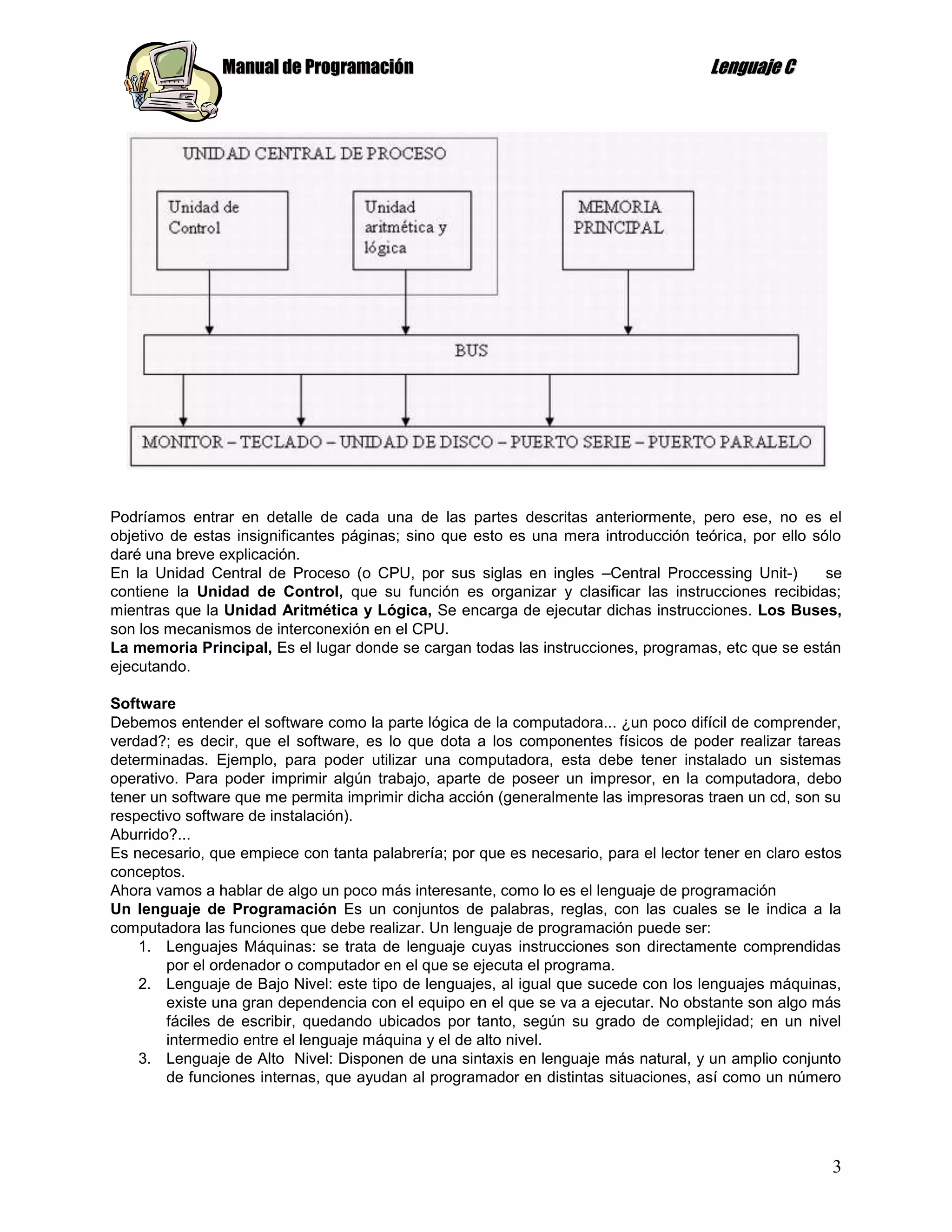 Manual de Programación                                                Lenguaje C




Podríamos entrar en detalle de cada una de las partes descritas anteriormente, pero ese, no es el
objetivo de estas insignificantes páginas; sino que esto es una mera introducción teórica, por ello sólo
daré una breve explicación.
En la Unidad Central de Proceso (o CPU, por sus siglas en ingles –Central Proccessing Unit-)          se
contiene la Unidad de Control, que su función es organizar y clasificar las instrucciones recibidas;
mientras que la Unidad Aritmética y Lógica, Se encarga de ejecutar dichas instrucciones. Los Buses,
son los mecanismos de interconexión en el CPU.
La memoria Principal, Es el lugar donde se cargan todas las instrucciones, programas, etc que se están
ejecutando.

Software
Debemos entender el software como la parte lógica de la computadora... ¿un poco difícil de comprender,
verdad?; es decir, que el software, es lo que dota a los componentes físicos de poder realizar tareas
determinadas. Ejemplo, para poder utilizar una computadora, esta debe tener instalado un sistemas
operativo. Para poder imprimir algún trabajo, aparte de poseer un impresor, en la computadora, debo
tener un software que me permita imprimir dicha acción (generalmente las impresoras traen un cd, son su
respectivo software de instalación).
Aburrido?...
Es necesario, que empiece con tanta palabrería; por que es necesario, para el lector tener en claro estos
conceptos.
Ahora vamos a hablar de algo un poco más interesante, como lo es el lenguaje de programación
Un lenguaje de Programación Es un conjuntos de palabras, reglas, con las cuales se le indica a la
computadora las funciones que debe realizar. Un lenguaje de programación puede ser:
    1. Lenguajes Máquinas: se trata de lenguaje cuyas instrucciones son directamente comprendidas
        por el ordenador o computador en el que se ejecuta el programa.
    2. Lenguaje de Bajo Nivel: este tipo de lenguajes, al igual que sucede con los lenguajes máquinas,
        existe una gran dependencia con el equipo en el que se va a ejecutar. No obstante son algo más
        fáciles de escribir, quedando ubicados por tanto, según su grado de complejidad; en un nivel
        intermedio entre el lenguaje máquina y el de alto nivel.
    3. Lenguaje de Alto Nivel: Disponen de una sintaxis en lenguaje más natural, y un amplio conjunto
        de funciones internas, que ayudan al programador en distintas situaciones, así como un número




                                                                                                       3
 
