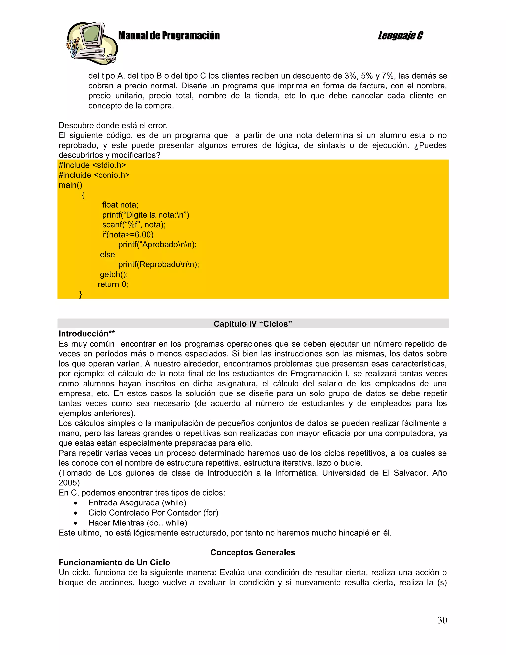 Manual de Programación                                                Lenguaje C


       del tipo A, del tipo B o del tipo C los clientes reciben un descuento de 3%, 5% y 7%, las demás se
       cobran a precio normal. Diseñe un programa que imprima en forma de factura, con el nombre,
       precio unitario, precio total, nombre de la tienda, etc lo que debe cancelar cada cliente en
       concepto de la compra.

Descubre donde está el error.
El siguiente código, es de un programa que a partir de una nota determina si un alumno esta o no
reprobado, y este puede presentar algunos errores de lógica, de sintaxis o de ejecución. ¿Puedes
descubrirlos y modificarlos?
#Include <stdio.h>
#incluide <conio.h>
main()
       {
            float nota;
            printf(“Digite la nota:n”)
            scanf(“%f”, nota);
            if(nota>=6.00)
                 printf(“Aprobadonn);
            else
                 printf(Reprobadonn);
            getch();
           return 0;
      }


                                           Capitulo IV “Ciclos”
Introducción**
Es muy común encontrar en los programas operaciones que se deben ejecutar un número repetido de
veces en períodos más o menos espaciados. Si bien las instrucciones son las mismas, los datos sobre
los que operan varían. A nuestro alrededor, encontramos problemas que presentan esas características,
por ejemplo: el cálculo de la nota final de los estudiantes de Programación I, se realizará tantas veces
como alumnos hayan inscritos en dicha asignatura, el cálculo del salario de los empleados de una
empresa, etc. En estos casos la solución que se diseñe para un solo grupo de datos se debe repetir
tantas veces como sea necesario (de acuerdo al número de estudiantes y de empleados para los
ejemplos anteriores).
Los cálculos simples o la manipulación de pequeños conjuntos de datos se pueden realizar fácilmente a
mano, pero las tareas grandes o repetitivas son realizadas con mayor eficacia por una computadora, ya
que estas están especialmente preparadas para ello.
Para repetir varias veces un proceso determinado haremos uso de los ciclos repetitivos, a los cuales se
les conoce con el nombre de estructura repetitiva, estructura iterativa, lazo o bucle.
(Tomado de Los guiones de clase de Introducción a la Informática. Universidad de El Salvador. Año
2005)
En C, podemos encontrar tres tipos de ciclos:
         Entrada Asegurada (while)
         Ciclo Controlado Por Contador (for)
         Hacer Mientras (do.. while)
Este ultimo, no está lógicamente estructurado, por tanto no haremos mucho hincapié en él.

                                        Conceptos Generales
Funcionamiento de Un Ciclo
Un ciclo, funciona de la siguiente manera: Evalúa una condición de resultar cierta, realiza una acción o
bloque de acciones, luego vuelve a evaluar la condición y si nuevamente resulta cierta, realiza la (s)



                                                                                                      30
 