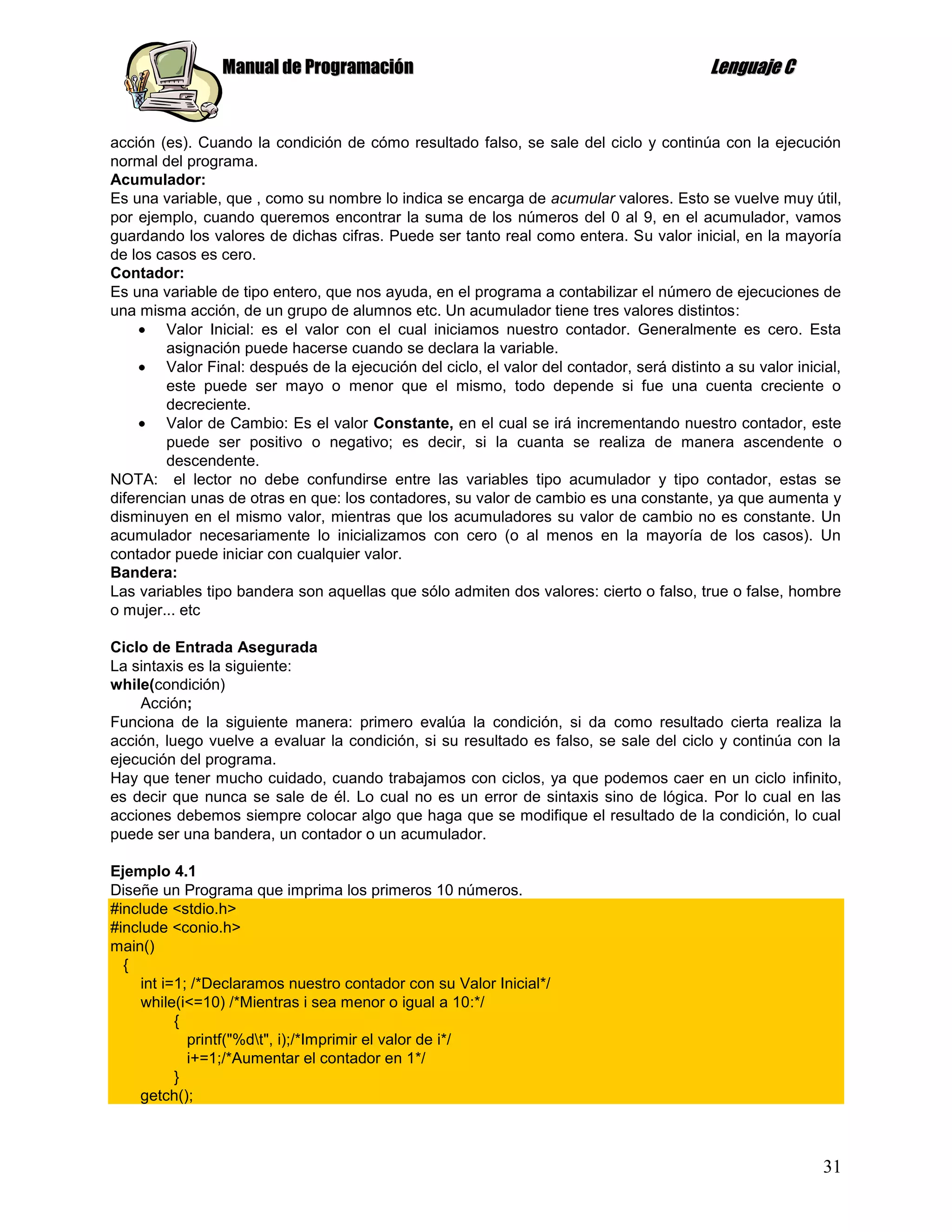 Manual de Programación                                                    Lenguaje C


acción (es). Cuando la condición de cómo resultado falso, se sale del ciclo y continúa con la ejecución
normal del programa.
Acumulador:
Es una variable, que , como su nombre lo indica se encarga de acumular valores. Esto se vuelve muy útil,
por ejemplo, cuando queremos encontrar la suma de los números del 0 al 9, en el acumulador, vamos
guardando los valores de dichas cifras. Puede ser tanto real como entera. Su valor inicial, en la mayoría
de los casos es cero.
Contador:
Es una variable de tipo entero, que nos ayuda, en el programa a contabilizar el número de ejecuciones de
una misma acción, de un grupo de alumnos etc. Un acumulador tiene tres valores distintos:
        Valor Inicial: es el valor con el cual iniciamos nuestro contador. Generalmente es cero. Esta
        asignación puede hacerse cuando se declara la variable.
        Valor Final: después de la ejecución del ciclo, el valor del contador, será distinto a su valor inicial,
        este puede ser mayo o menor que el mismo, todo depende si fue una cuenta creciente o
        decreciente.
        Valor de Cambio: Es el valor Constante, en el cual se irá incrementando nuestro contador, este
        puede ser positivo o negativo; es decir, si la cuanta se realiza de manera ascendente o
        descendente.
NOTA: el lector no debe confundirse entre las variables tipo acumulador y tipo contador, estas se
diferencian unas de otras en que: los contadores, su valor de cambio es una constante, ya que aumenta y
disminuyen en el mismo valor, mientras que los acumuladores su valor de cambio no es constante. Un
acumulador necesariamente lo inicializamos con cero (o al menos en la mayoría de los casos). Un
contador puede iniciar con cualquier valor.
Bandera:
Las variables tipo bandera son aquellas que sólo admiten dos valores: cierto o falso, true o false, hombre
o mujer... etc

Ciclo de Entrada Asegurada
La sintaxis es la siguiente:
while(condición)
    Acción;
Funciona de la siguiente manera: primero evalúa la condición, si da como resultado cierta realiza la
acción, luego vuelve a evaluar la condición, si su resultado es falso, se sale del ciclo y continúa con la
ejecución del programa.
Hay que tener mucho cuidado, cuando trabajamos con ciclos, ya que podemos caer en un ciclo infinito,
es decir que nunca se sale de él. Lo cual no es un error de sintaxis sino de lógica. Por lo cual en las
acciones debemos siempre colocar algo que haga que se modifique el resultado de la condición, lo cual
puede ser una bandera, un contador o un acumulador.

Ejemplo 4.1
Diseñe un Programa que imprima los primeros 10 números.
#include <stdio.h>
#include <conio.h>
main()
  {
     int i=1; /*Declaramos nuestro contador con su Valor Inicial*/
     while(i<=10) /*Mientras i sea menor o igual a 10:*/
           {
             printf("%dt", i);/*Imprimir el valor de i*/
             i+=1;/*Aumentar el contador en 1*/
           }
    getch();



                                                                                                             31
 