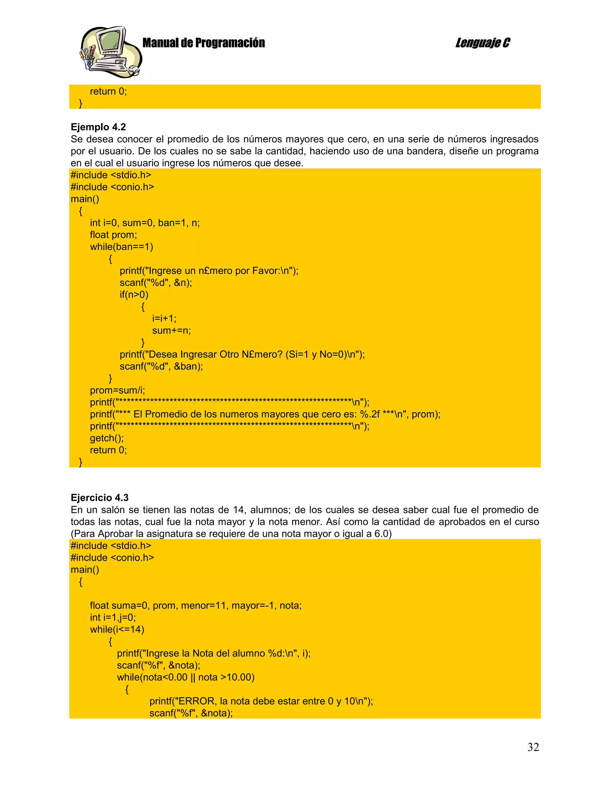 Manual de Programación                                            Lenguaje C


     return 0;
 }

Ejemplo 4.2
Se desea conocer el promedio de los números mayores que cero, en una serie de números ingresados
por el usuario. De los cuales no se sabe la cantidad, haciendo uso de una bandera, diseñe un programa
en el cual el usuario ingrese los números que desee.
#include <stdio.h>
#include <conio.h>
main()
  {
     int i=0, sum=0, ban=1, n;
    float prom;
     while(ban==1)
           {
             printf("Ingrese un n£mero por Favor:n");
             scanf("%d", &n);
             if(n>0)
                   {
                      i=i+1;
                      sum+=n;
                   }
             printf("Desea Ingresar Otro N£mero? (Si=1 y No=0)n");
             scanf("%d", &ban);
           }
    prom=sum/i;
    printf("************************************************************n");
    printf("*** El Promedio de los numeros mayores que cero es: %.2f ***n", prom);
    printf("************************************************************n");
    getch();
    return 0;
  }


Ejercicio 4.3
En un salón se tienen las notas de 14, alumnos; de los cuales se desea saber cual fue el promedio de
todas las notas, cual fue la nota mayor y la nota menor. Así como la cantidad de aprobados en el curso
(Para Aprobar la asignatura se requiere de una nota mayor o igual a 6.0)
#include <stdio.h>
#include <conio.h>
main()
  {

     float suma=0, prom, menor=11, mayor=-1, nota;
     int i=1,j=0;
     while(i<=14)
           {
             printf("Ingrese la Nota del alumno %d:n", i);
             scanf("%f", &nota);
             while(nota<0.00 || nota >10.00)
               {
                      printf("ERROR, la nota debe estar entre 0 y 10n");
                      scanf("%f", &nota);


                                                                                                   32
 