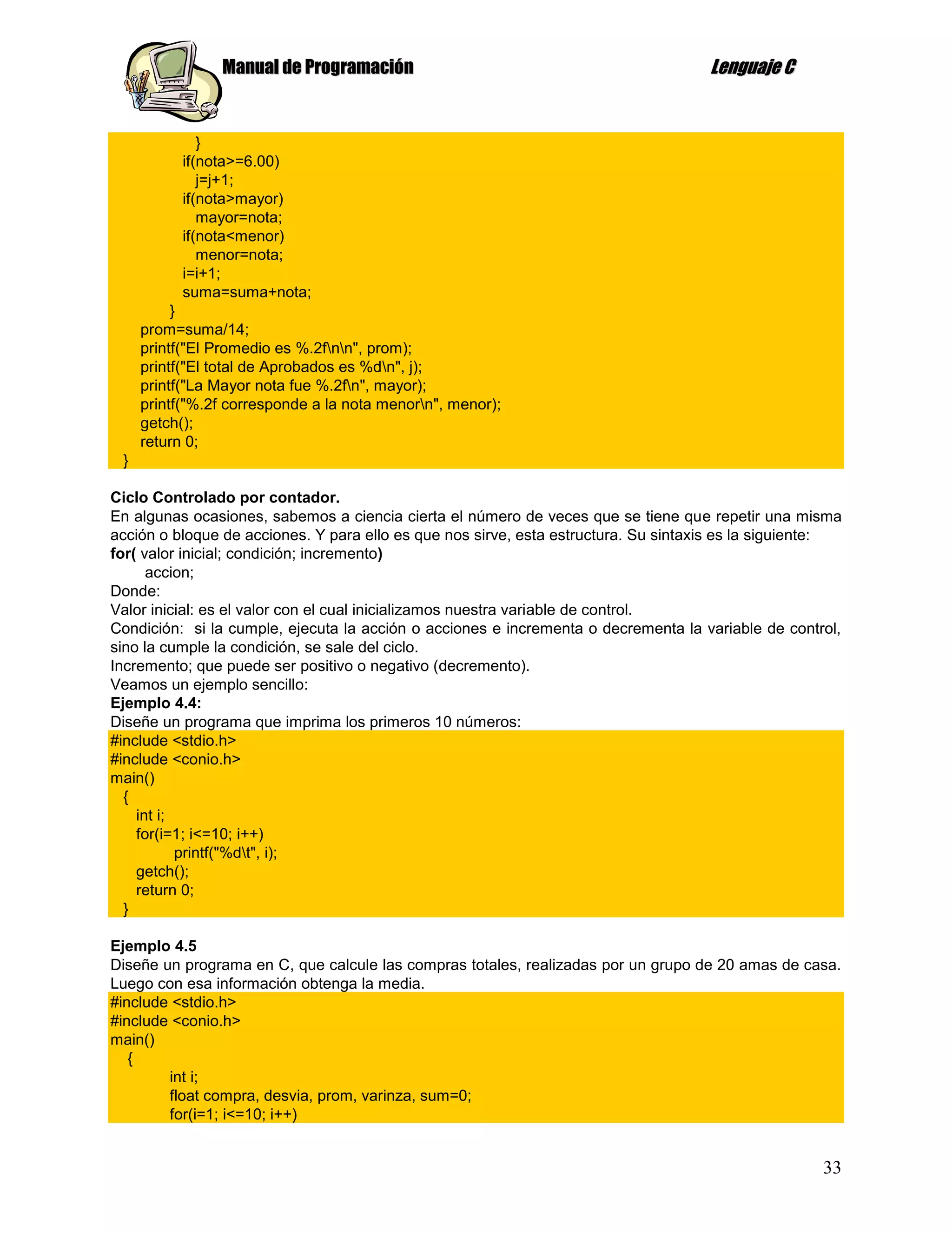 Manual de Programación                                               Lenguaje C


              }
           if(nota>=6.00)
              j=j+1;
           if(nota>mayor)
              mayor=nota;
           if(nota<menor)
              menor=nota;
           i=i+1;
           suma=suma+nota;
          }
     prom=suma/14;
     printf("El Promedio es %.2fnn", prom);
     printf("El total de Aprobados es %dn", j);
     printf("La Mayor nota fue %.2fn", mayor);
     printf("%.2f corresponde a la nota menorn", menor);
     getch();
     return 0;
 }

Ciclo Controlado por contador.
En algunas ocasiones, sabemos a ciencia cierta el número de veces que se tiene que repetir una misma
acción o bloque de acciones. Y para ello es que nos sirve, esta estructura. Su sintaxis es la siguiente:
for( valor inicial; condición; incremento)
      accion;
Donde:
Valor inicial: es el valor con el cual inicializamos nuestra variable de control.
Condición: si la cumple, ejecuta la acción o acciones e incrementa o decrementa la variable de control,
sino la cumple la condición, se sale del ciclo.
Incremento; que puede ser positivo o negativo (decremento).
Veamos un ejemplo sencillo:
Ejemplo 4.4:
Diseñe un programa que imprima los primeros 10 números:
#include <stdio.h>
#include <conio.h>
main()
  {
    int i;
    for(i=1; i<=10; i++)
           printf("%dt", i);
    getch();
    return 0;
  }

Ejemplo 4.5
Diseñe un programa en C, que calcule las compras totales, realizadas por un grupo de 20 amas de casa.
Luego con esa información obtenga la media.
#include <stdio.h>
#include <conio.h>
main()
   {
        int i;
        float compra, desvia, prom, varinza, sum=0;
        for(i=1; i<=10; i++)


                                                                                                     33
 