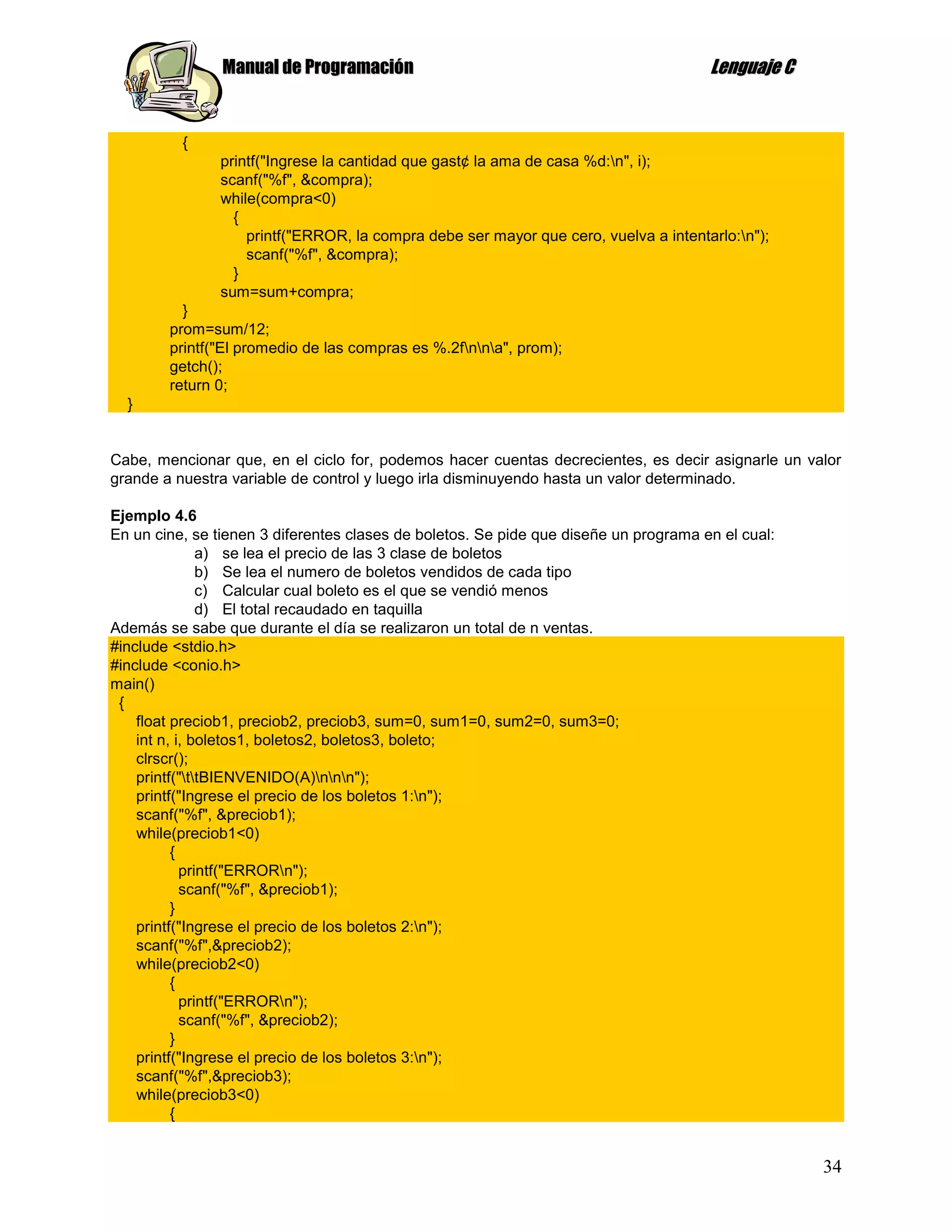 Manual de Programación                                                Lenguaje C


          {
               printf("Ingrese la cantidad que gast¢ la ama de casa %d:n", i);
               scanf("%f", &compra);
               while(compra<0)
                 {
                   printf("ERROR, la compra debe ser mayor que cero, vuelva a intentarlo:n");
                   scanf("%f", &compra);
                 }
               sum=sum+compra;
          }
        prom=sum/12;
        printf("El promedio de las compras es %.2fnna", prom);
        getch();
        return 0;
  }


Cabe, mencionar que, en el ciclo for, podemos hacer cuentas decrecientes, es decir asignarle un valor
grande a nuestra variable de control y luego irla disminuyendo hasta un valor determinado.

Ejemplo 4.6
En un cine, se tienen 3 diferentes clases de boletos. Se pide que diseñe un programa en el cual:
               a) se lea el precio de las 3 clase de boletos
               b) Se lea el numero de boletos vendidos de cada tipo
               c) Calcular cual boleto es el que se vendió menos
               d) El total recaudado en taquilla
Además se sabe que durante el día se realizaron un total de n ventas.
#include <stdio.h>
#include <conio.h>
main()
 {
    float preciob1, preciob2, preciob3, sum=0, sum1=0, sum2=0, sum3=0;
    int n, i, boletos1, boletos2, boletos3, boleto;
    clrscr();
    printf("ttBIENVENIDO(A)nnn");
    printf("Ingrese el precio de los boletos 1:n");
    scanf("%f", &preciob1);
    while(preciob1<0)
          {
            printf("ERRORn");
            scanf("%f", &preciob1);
          }
    printf("Ingrese el precio de los boletos 2:n");
    scanf("%f",&preciob2);
    while(preciob2<0)
          {
            printf("ERRORn");
            scanf("%f", &preciob2);
          }
    printf("Ingrese el precio de los boletos 3:n");
    scanf("%f",&preciob3);
    while(preciob3<0)
          {


                                                                                                   34
 