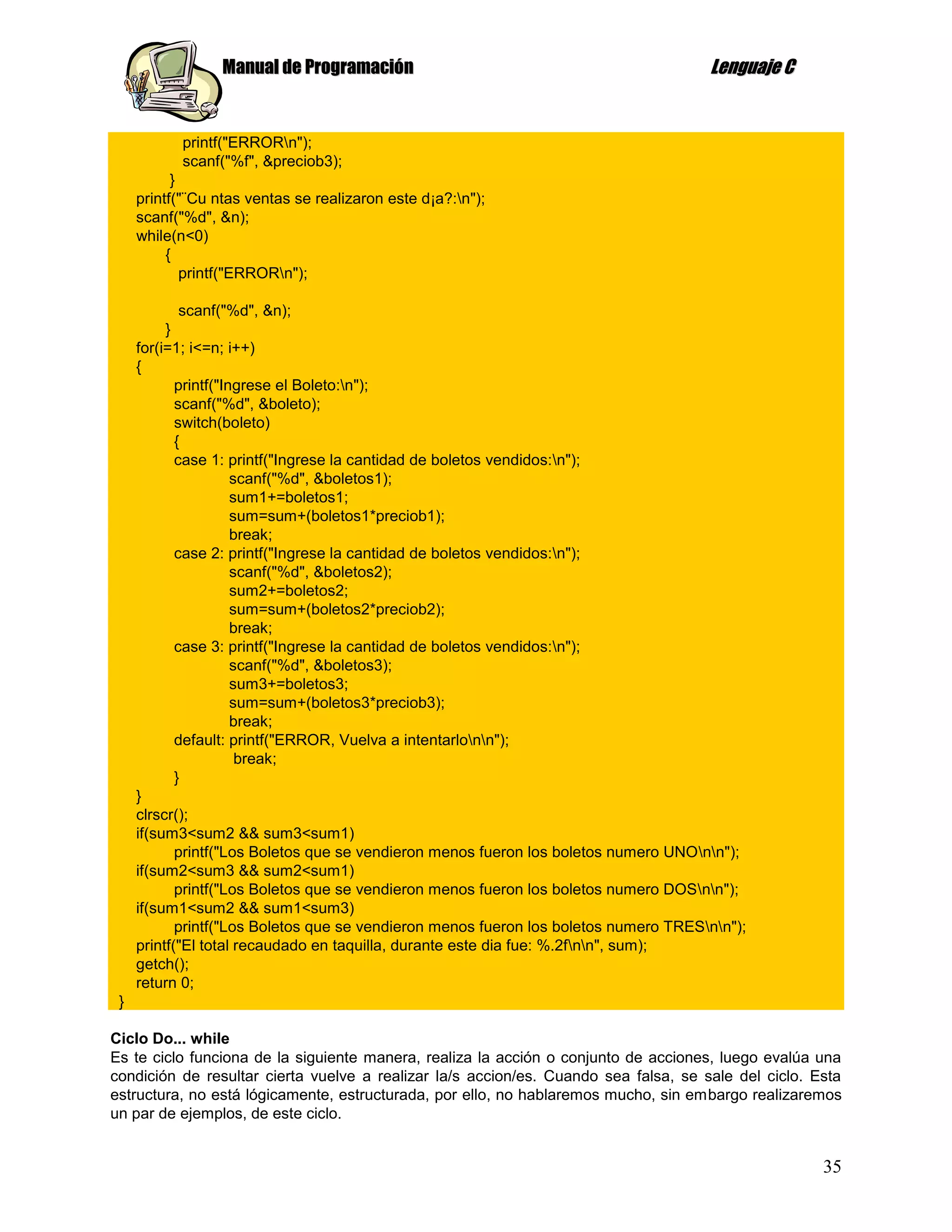 Manual de Programación                                              Lenguaje C


            printf("ERRORn");
            scanf("%f", &preciob3);
           }
     printf("¨Cu ntas ventas se realizaron este d¡a?:n");
     scanf("%d", &n);
     while(n<0)
          {
             printf("ERRORn");

             scanf("%d", &n);
          }
     for(i=1; i<=n; i++)
     {
            printf("Ingrese el Boleto:n");
            scanf("%d", &boleto);
            switch(boleto)
            {
            case 1: printf("Ingrese la cantidad de boletos vendidos:n");
                      scanf("%d", &boletos1);
                      sum1+=boletos1;
                      sum=sum+(boletos1*preciob1);
                      break;
            case 2: printf("Ingrese la cantidad de boletos vendidos:n");
                      scanf("%d", &boletos2);
                      sum2+=boletos2;
                      sum=sum+(boletos2*preciob2);
                      break;
            case 3: printf("Ingrese la cantidad de boletos vendidos:n");
                      scanf("%d", &boletos3);
                      sum3+=boletos3;
                      sum=sum+(boletos3*preciob3);
                      break;
            default: printf("ERROR, Vuelva a intentarlonn");
                       break;
            }
     }
     clrscr();
     if(sum3<sum2 && sum3<sum1)
            printf("Los Boletos que se vendieron menos fueron los boletos numero UNOnn");
     if(sum2<sum3 && sum2<sum1)
            printf("Los Boletos que se vendieron menos fueron los boletos numero DOSnn");
     if(sum1<sum2 && sum1<sum3)
            printf("Los Boletos que se vendieron menos fueron los boletos numero TRESnn");
     printf("El total recaudado en taquilla, durante este dia fue: %.2fnn", sum);
     getch();
     return 0;
 }

Ciclo Do... while
Es te ciclo funciona de la siguiente manera, realiza la acción o conjunto de acciones, luego evalúa una
condición de resultar cierta vuelve a realizar la/s accion/es. Cuando sea falsa, se sale del ciclo. Esta
estructura, no está lógicamente, estructurada, por ello, no hablaremos mucho, sin embargo realizaremos
un par de ejemplos, de este ciclo.


                                                                                                     35
 
