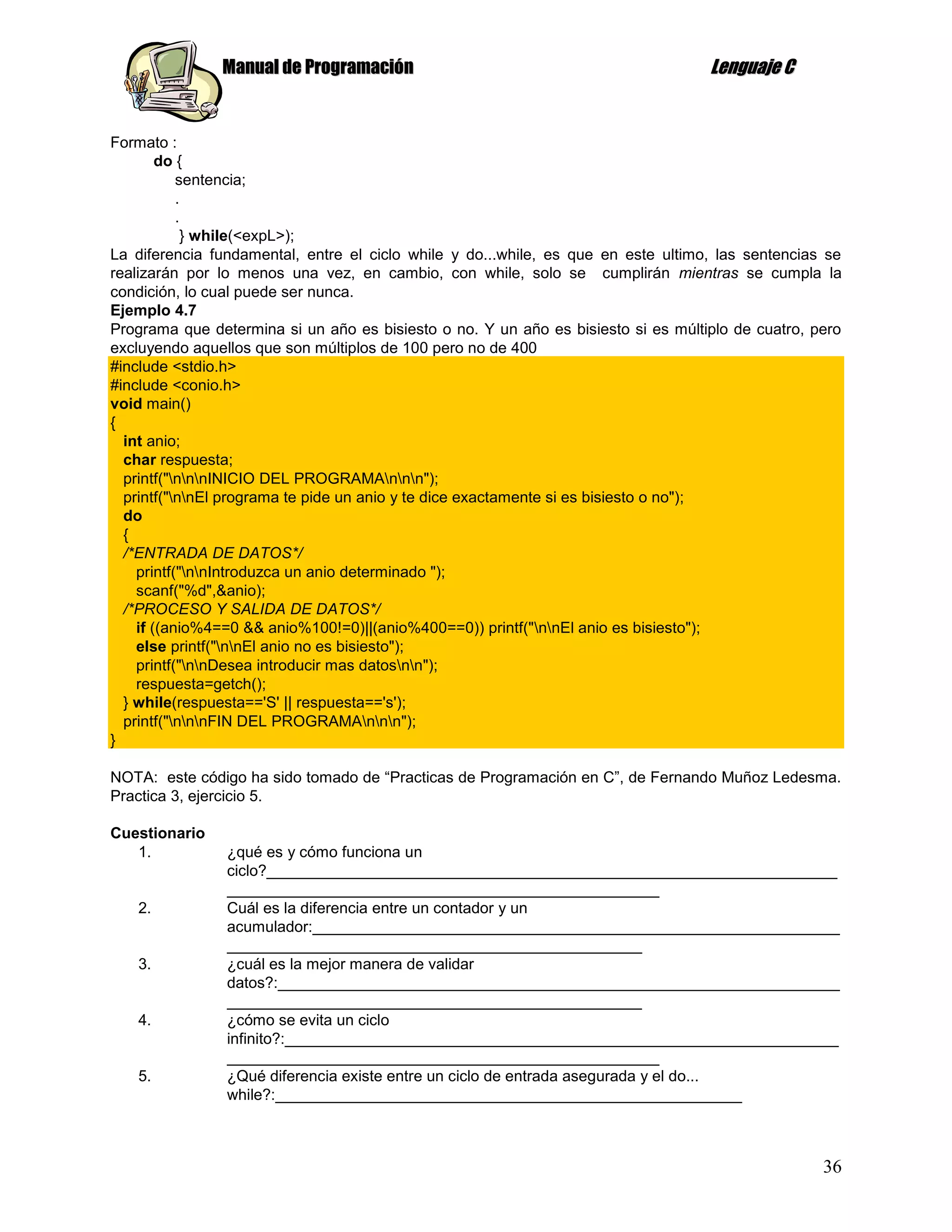 Manual de Programación                                              Lenguaje C


Formato :
        do {
           sentencia;
           .
           .
            } while(<expL>);
La diferencia fundamental, entre el ciclo while y do...while, es que en este ultimo, las sentencias se
realizarán por lo menos una vez, en cambio, con while, solo se cumplirán mientras se cumpla la
condición, lo cual puede ser nunca.
Ejemplo 4.7
Programa que determina si un año es bisiesto o no. Y un año es bisiesto si es múltiplo de cuatro, pero
excluyendo aquellos que son múltiplos de 100 pero no de 400
#include <stdio.h>
#include <conio.h>
void main()
{
  int anio;
  char respuesta;
  printf("nnnINICIO DEL PROGRAMAnnn");
  printf("nnEl programa te pide un anio y te dice exactamente si es bisiesto o no");
  do
  {
  /*ENTRADA DE DATOS*/
    printf("nnIntroduzca un anio determinado ");
    scanf("%d",&anio);
  /*PROCESO Y SALIDA DE DATOS*/
    if ((anio%4==0 && anio%100!=0)||(anio%400==0)) printf("nnEl anio es bisiesto");
    else printf("nnEl anio no es bisiesto");
    printf("nnDesea introducir mas datosnn");
    respuesta=getch();
  } while(respuesta=='S' || respuesta=='s');
  printf("nnnFIN DEL PROGRAMAnnn");
}

NOTA: este código ha sido tomado de “Practicas de Programación en C”, de Fernando Muñoz Ledesma.
Practica 3, ejercicio 5.

Cuestionario
   1.           ¿qué es y cómo funciona un
                ciclo?__________________________________________________________________
                __________________________________________________
   2.           Cuál es la diferencia entre un contador y un
                acumulador:_____________________________________________________________
                ________________________________________________
   3.           ¿cuál es la mejor manera de validar
                datos?:_________________________________________________________________
                ________________________________________________
   4.           ¿cómo se evita un ciclo
                infinito?:________________________________________________________________
                __________________________________________________
   5.           ¿Qué diferencia existe entre un ciclo de entrada asegurada y el do...
                while?:______________________________________________________



                                                                                                   36
 