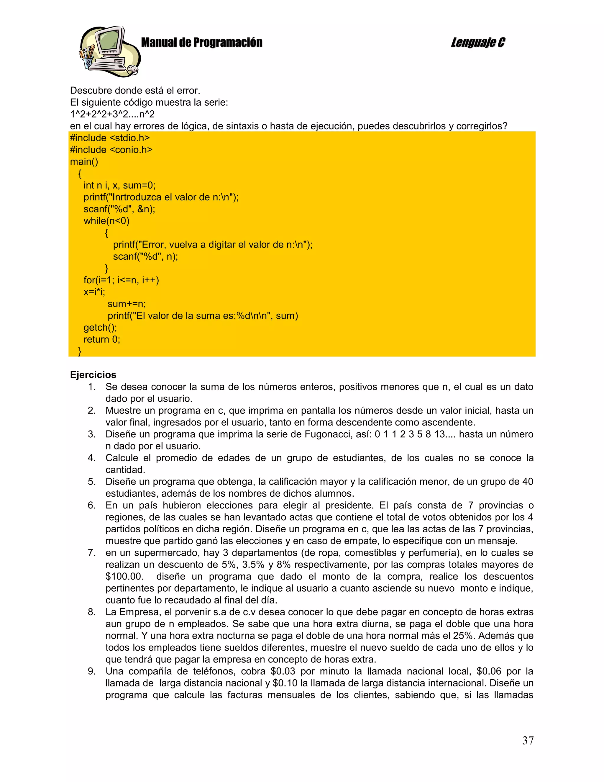 Manual de Programación                                                  Lenguaje C


Descubre donde está el error.
El siguiente código muestra la serie:
1^2+2^2+3^2....n^2
en el cual hay errores de lógica, de sintaxis o hasta de ejecución, puedes descubrirlos y corregirlos?
#include <stdio.h>
#include <conio.h>
main()
  {
    int n i, x, sum=0;
    printf("Inrtroduzca el valor de n:n");
    scanf("%d", &n);
    while(n<0)
          {
             printf("Error, vuelva a digitar el valor de n:n");
             scanf("%d", n);
          }
    for(i=1; i<=n, i++)
    x=i*i;
           sum+=n;
           printf("El valor de la suma es:%dnn", sum)
    getch();
    return 0;
  }

Ejercicios
    1. Se desea conocer la suma de los números enteros, positivos menores que n, el cual es un dato
        dado por el usuario.
    2. Muestre un programa en c, que imprima en pantalla los números desde un valor inicial, hasta un
        valor final, ingresados por el usuario, tanto en forma descendente como ascendente.
    3. Diseñe un programa que imprima la serie de Fugonacci, así: 0 1 1 2 3 5 8 13.... hasta un número
        n dado por el usuario.
    4. Calcule el promedio de edades de un grupo de estudiantes, de los cuales no se conoce la
        cantidad.
    5. Diseñe un programa que obtenga, la calificación mayor y la calificación menor, de un grupo de 40
        estudiantes, además de los nombres de dichos alumnos.
    6. En un país hubieron elecciones para elegir al presidente. El país consta de 7 provincias o
        regiones, de las cuales se han levantado actas que contiene el total de votos obtenidos por los 4
        partidos políticos en dicha región. Diseñe un programa en c, que lea las actas de las 7 provincias,
        muestre que partido ganó las elecciones y en caso de empate, lo especifique con un mensaje.
    7. en un supermercado, hay 3 departamentos (de ropa, comestibles y perfumería), en lo cuales se
        realizan un descuento de 5%, 3.5% y 8% respectivamente, por las compras totales mayores de
        $100.00. diseñe un programa que dado el monto de la compra, realice los descuentos
        pertinentes por departamento, le indique al usuario a cuanto asciende su nuevo monto e indique,
        cuanto fue lo recaudado al final del día.
    8. La Empresa, el porvenir s.a de c.v desea conocer lo que debe pagar en concepto de horas extras
        aun grupo de n empleados. Se sabe que una hora extra diurna, se paga el doble que una hora
        normal. Y una hora extra nocturna se paga el doble de una hora normal más el 25%. Además que
        todos los empleados tiene sueldos diferentes, muestre el nuevo sueldo de cada uno de ellos y lo
        que tendrá que pagar la empresa en concepto de horas extra.
    9. Una compañía de teléfonos, cobra $0.03 por minuto la llamada nacional local, $0.06 por la
        llamada de larga distancia nacional y $0.10 la llamada de larga distancia internacional. Diseñe un
        programa que calcule las facturas mensuales de los clientes, sabiendo que, si las llamadas



                                                                                                         37
 