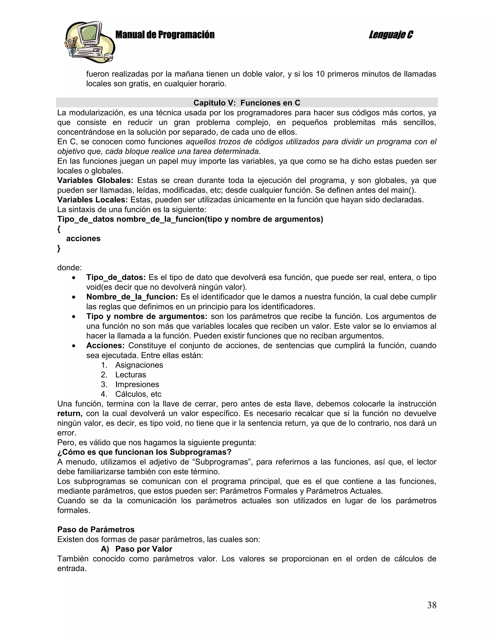 Manual de Programación                                                    Lenguaje C


         fueron realizadas por la mañana tienen un doble valor, y si los 10 primeros minutos de llamadas
         locales son gratis, en cualquier horario.

                                       Capitulo V: Funciones en C
La modularización, es una técnica usada por los programadores para hacer sus códigos más cortos, ya
que consiste en reducir un gran problema complejo, en pequeños problemitas más sencillos,
concentrándose en la solución por separado, de cada uno de ellos.
En C, se conocen como funciones aquellos trozos de códigos utilizados para dividir un programa con el
objetivo que, cada bloque realice una tarea determinada.
En las funciones juegan un papel muy importe las variables, ya que como se ha dicho estas pueden ser
locales o globales.
Variables Globales: Estas se crean durante toda la ejecución del programa, y son globales, ya que
pueden ser llamadas, leídas, modificadas, etc; desde cualquier función. Se definen antes del main().
Variables Locales: Estas, pueden ser utilizadas únicamente en la función que hayan sido declaradas.
La sintaxis de una función es la siguiente:
Tipo_de_datos nombre_de_la_funcion(tipo y nombre de argumentos)
{
   acciones
}

donde:
        Tipo_de_datos: Es el tipo de dato que devolverá esa función, que puede ser real, entera, o tipo
        void(es decir que no devolverá ningún valor).
        Nombre_de_la_funcion: Es el identificador que le damos a nuestra función, la cual debe cumplir
        las reglas que definimos en un principio para los identificadores.
        Tipo y nombre de argumentos: son los parámetros que recibe la función. Los argumentos de
        una función no son más que variables locales que reciben un valor. Este valor se lo enviamos al
        hacer la llamada a la función. Pueden existir funciones que no reciban argumentos.
        Acciones: Constituye el conjunto de acciones, de sentencias que cumplirá la función, cuando
        sea ejecutada. Entre ellas están:
             1. Asignaciones
             2. Lecturas
             3. Impresiones
             4. Cálculos, etc
Una función, termina con la llave de cerrar, pero antes de esta llave, debemos colocarle la instrucción
return, con la cual devolverá un valor específico. Es necesario recalcar que si la función no devuelve
ningún valor, es decir, es tipo void, no tiene que ir la sentencia return, ya que de lo contrario, nos dará un
error.
Pero, es válido que nos hagamos la siguiente pregunta:
¿Cómo es que funcionan los Subprogramas?
A menudo, utilizamos el adjetivo de “Subprogramas”, para referirnos a las funciones, así que, el lector
debe familiarizarse también con este término.
Los subprogramas se comunican con el programa principal, que es el que contiene a las funciones,
mediante parámetros, que estos pueden ser: Parámetros Formales y Parámetros Actuales.
Cuando se da la comunicación los parámetros actuales son utilizados en lugar de los parámetros
formales.

Paso de Parámetros
Existen dos formas de pasar parámetros, las cuales son:
            A) Paso por Valor
También conocido como parámetros valor. Los valores se proporcionan en el orden de cálculos de
entrada.



                                                                                                           38
 