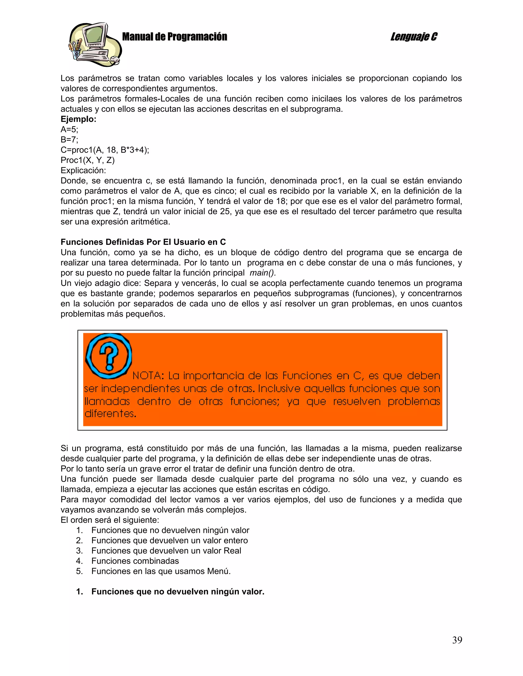 Manual de Programación                                                Lenguaje C


Los parámetros se tratan como variables locales y los valores iniciales se proporcionan copiando los
valores de correspondientes argumentos.
Los parámetros formales-Locales de una función reciben como inicilaes los valores de los parámetros
actuales y con ellos se ejecutan las acciones descritas en el subprograma.
Ejemplo:
A=5;
B=7;
C=proc1(A, 18, B*3+4);
Proc1(X, Y, Z)
Explicación:
Donde, se encuentra c, se está llamando la función, denominada proc1, en la cual se están enviando
como parámetros el valor de A, que es cinco; el cual es recibido por la variable X, en la definición de la
función proc1; en la misma función, Y tendrá el valor de 18; por que ese es el valor del parámetro formal,
mientras que Z, tendrá un valor inicial de 25, ya que ese es el resultado del tercer parámetro que resulta
ser una expresión aritmética.

Funciones Definidas Por El Usuario en C
Una función, como ya se ha dicho, es un bloque de código dentro del programa que se encarga de
realizar una tarea determinada. Por lo tanto un programa en c debe constar de una o más funciones, y
por su puesto no puede faltar la función principal main().
Un viejo adagio dice: Separa y vencerás, lo cual se acopla perfectamente cuando tenemos un programa
que es bastante grande; podemos separarlos en pequeños subprogramas (funciones), y concentrarnos
en la solución por separados de cada uno de ellos y así resolver un gran problemas, en unos cuantos
problemitas más pequeños.




Si un programa, está constituido por más de una función, las llamadas a la misma, pueden realizarse
desde cualquier parte del programa, y la definición de ellas debe ser independiente unas de otras.
Por lo tanto sería un grave error el tratar de definir una función dentro de otra.
Una función puede ser llamada desde cualquier parte del programa no sólo una vez, y cuando es
llamada, empieza a ejecutar las acciones que están escritas en código.
Para mayor comodidad del lector vamos a ver varios ejemplos, del uso de funciones y a medida que
vayamos avanzando se volverán más complejos.
El orden será el siguiente:
    1. Funciones que no devuelven ningún valor
    2. Funciones que devuelven un valor entero
    3. Funciones que devuelven un valor Real
    4. Funciones combinadas
    5. Funciones en las que usamos Menú.

    1. Funciones que no devuelven ningún valor.




                                                                                                       39
 