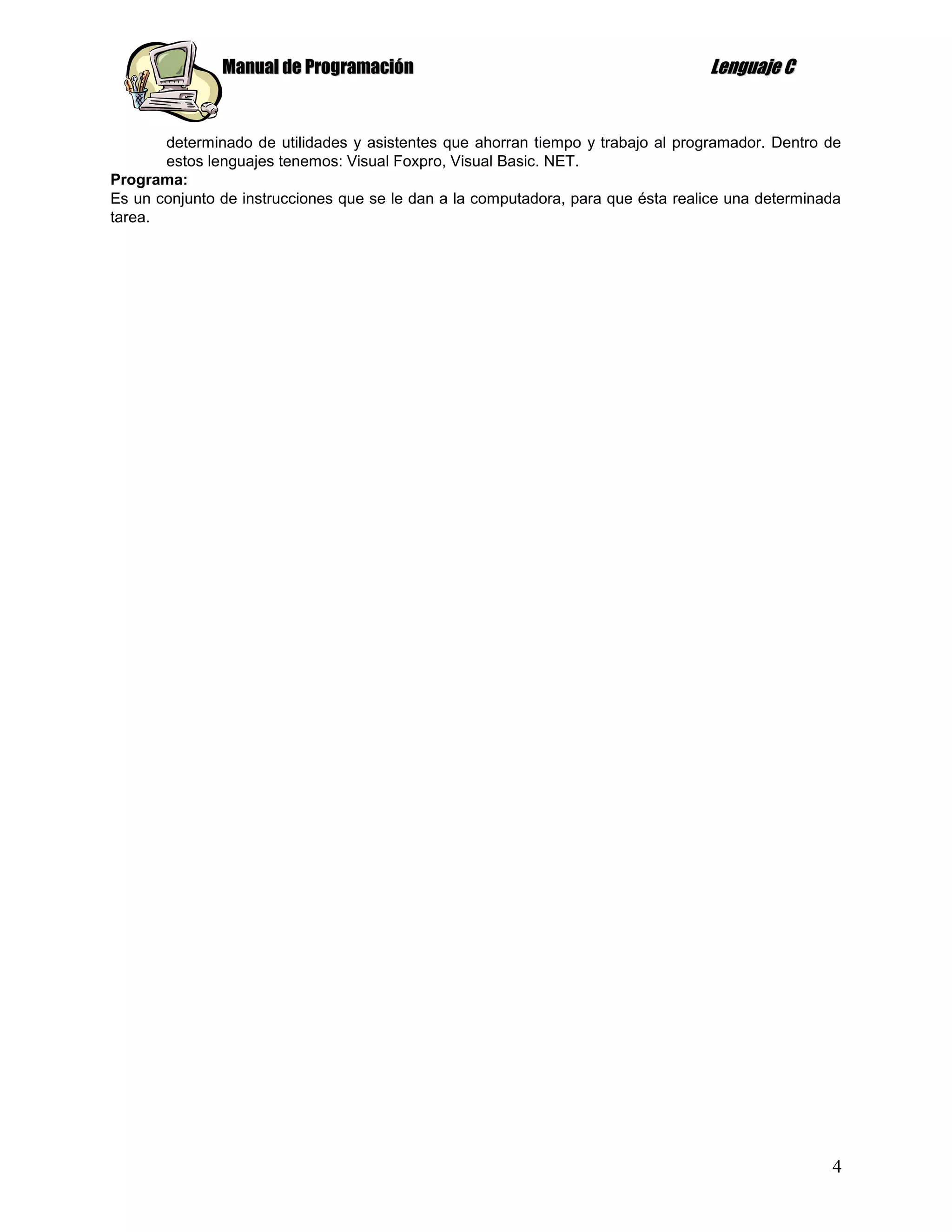 Manual de Programación                                             Lenguaje C


       determinado de utilidades y asistentes que ahorran tiempo y trabajo al programador. Dentro de
       estos lenguajes tenemos: Visual Foxpro, Visual Basic. NET.
Programa:
Es un conjunto de instrucciones que se le dan a la computadora, para que ésta realice una determinada
tarea.




                                                                                                   4
 