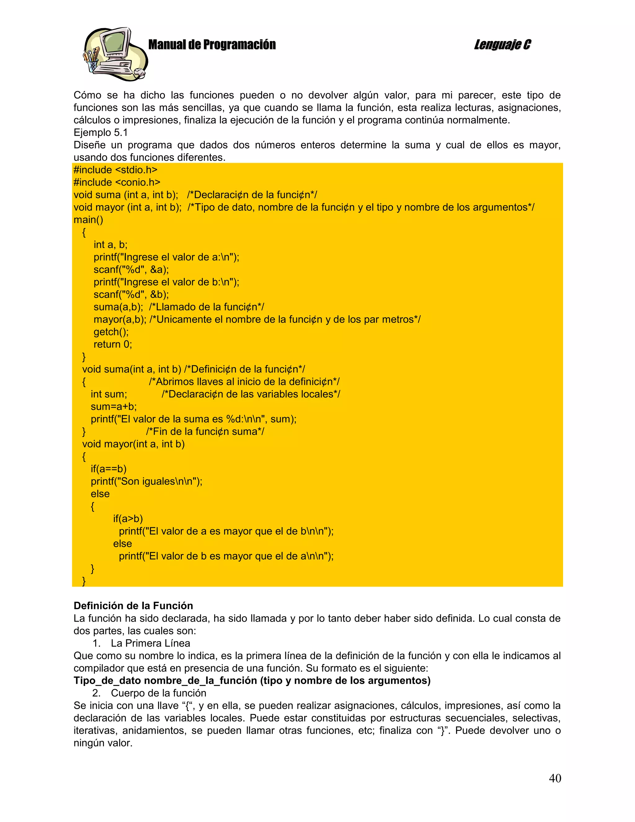 Manual de Programación                                                 Lenguaje C


Cómo se ha dicho las funciones pueden o no devolver algún valor, para mi parecer, este tipo de
funciones son las más sencillas, ya que cuando se llama la función, esta realiza lecturas, asignaciones,
cálculos o impresiones, finaliza la ejecución de la función y el programa continúa normalmente.
Ejemplo 5.1
Diseñe un programa que dados dos números enteros determine la suma y cual de ellos es mayor,
usando dos funciones diferentes.
#include <stdio.h>
#include <conio.h>
void suma (int a, int b); /*Declaraci¢n de la funci¢n*/
void mayor (int a, int b); /*Tipo de dato, nombre de la funci¢n y el tipo y nombre de los argumentos*/
main()
  {
     int a, b;
     printf("Ingrese el valor de a:n");
     scanf("%d", &a);
     printf("Ingrese el valor de b:n");
     scanf("%d", &b);
     suma(a,b); /*Llamado de la funci¢n*/
     mayor(a,b); /*Unicamente el nombre de la funci¢n y de los par metros*/
     getch();
     return 0;
  }
  void suma(int a, int b) /*Definici¢n de la funci¢n*/
  {                 /*Abrimos llaves al inicio de la definici¢n*/
    int sum;           /*Declaraci¢n de las variables locales*/
    sum=a+b;
    printf("El valor de la suma es %d:nn", sum);
  }                /*Fin de la funci¢n suma*/
  void mayor(int a, int b)
  {
    if(a==b)
    printf("Son igualesnn");
    else
    {
          if(a>b)
            printf("El valor de a es mayor que el de bnn");
          else
            printf("El valor de b es mayor que el de ann");
    }
  }

Definición de la Función
La función ha sido declarada, ha sido llamada y por lo tanto deber haber sido definida. Lo cual consta de
dos partes, las cuales son:
     1. La Primera Línea
Que como su nombre lo indica, es la primera línea de la definición de la función y con ella le indicamos al
compilador que está en presencia de una función. Su formato es el siguiente:
Tipo_de_dato nombre_de_la_función (tipo y nombre de los argumentos)
     2. Cuerpo de la función
Se inicia con una llave “{“, y en ella, se pueden realizar asignaciones, cálculos, impresiones, así como la
declaración de las variables locales. Puede estar constituidas por estructuras secuenciales, selectivas,
iterativas, anidamientos, se pueden llamar otras funciones, etc; finaliza con “}”. Puede devolver uno o
ningún valor.


                                                                                                        40
 