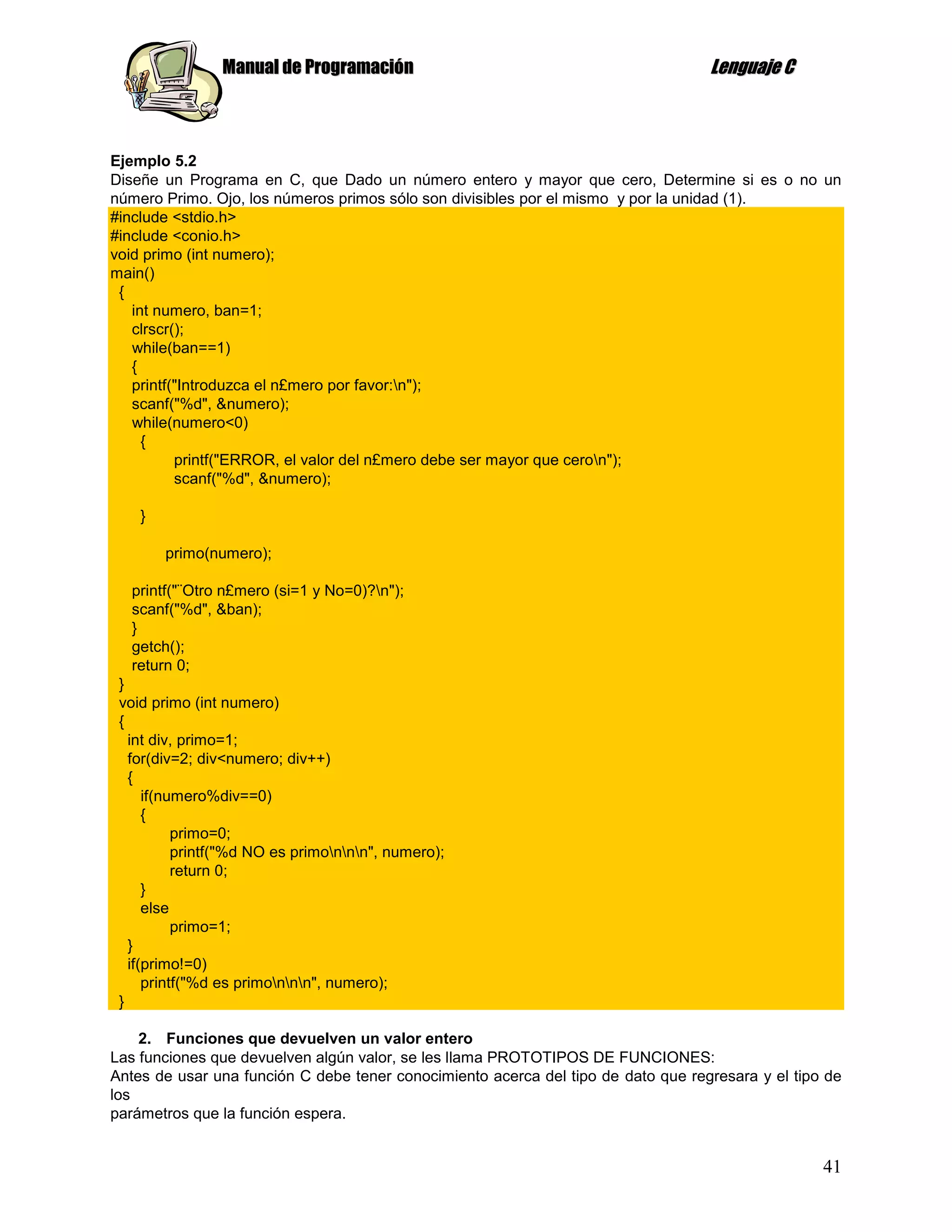 Manual de Programación                                             Lenguaje C



Ejemplo 5.2
Diseñe un Programa en C, que Dado un número entero y mayor que cero, Determine si es o no un
número Primo. Ojo, los números primos sólo son divisibles por el mismo y por la unidad (1).
#include <stdio.h>
#include <conio.h>
void primo (int numero);
main()
 {
   int numero, ban=1;
   clrscr();
   while(ban==1)
   {
   printf("Introduzca el n£mero por favor:n");
   scanf("%d", &numero);
   while(numero<0)
     {
          printf("ERROR, el valor del n£mero debe ser mayor que ceron");
          scanf("%d", &numero);

    }

        primo(numero);

  printf("¨Otro n£mero (si=1 y No=0)?n");
  scanf("%d", &ban);
  }
  getch();
  return 0;
 }
 void primo (int numero)
 {
   int div, primo=1;
   for(div=2; div<numero; div++)
   {
      if(numero%div==0)
      {
           primo=0;
           printf("%d NO es primonnn", numero);
           return 0;
      }
      else
           primo=1;
   }
   if(primo!=0)
      printf("%d es primonnn", numero);
 }

    2. Funciones que devuelven un valor entero
Las funciones que devuelven algún valor, se les llama PROTOTIPOS DE FUNCIONES:
Antes de usar una función C debe tener conocimiento acerca del tipo de dato que regresara y el tipo de
los
parámetros que la función espera.


                                                                                                   41
 