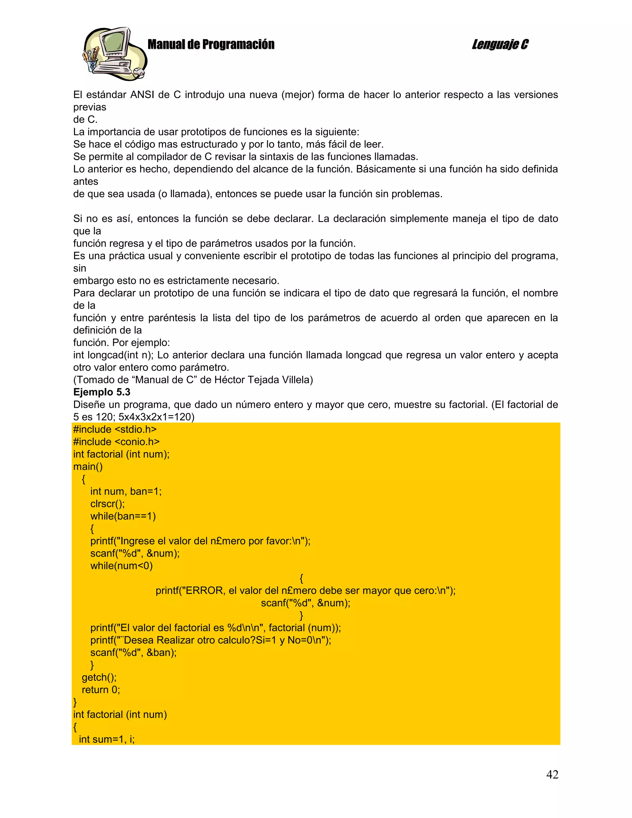 Manual de Programación                                                 Lenguaje C


El estándar ANSI de C introdujo una nueva (mejor) forma de hacer lo anterior respecto a las versiones
previas
de C.
La importancia de usar prototipos de funciones es la siguiente:
Se hace el código mas estructurado y por lo tanto, más fácil de leer.
Se permite al compilador de C revisar la sintaxis de las funciones llamadas.
Lo anterior es hecho, dependiendo del alcance de la función. Básicamente si una función ha sido definida
antes
de que sea usada (o llamada), entonces se puede usar la función sin problemas.

Si no es así, entonces la función se debe declarar. La declaración simplemente maneja el tipo de dato
que la
función regresa y el tipo de parámetros usados por la función.
Es una práctica usual y conveniente escribir el prototipo de todas las funciones al principio del programa,
sin
embargo esto no es estrictamente necesario.
Para declarar un prototipo de una función se indicara el tipo de dato que regresará la función, el nombre
de la
función y entre paréntesis la lista del tipo de los parámetros de acuerdo al orden que aparecen en la
definición de la
función. Por ejemplo:
int longcad(int n); Lo anterior declara una función llamada longcad que regresa un valor entero y acepta
otro valor entero como parámetro.
(Tomado de “Manual de C” de Héctor Tejada Villela)
Ejemplo 5.3
Diseñe un programa, que dado un número entero y mayor que cero, muestre su factorial. (El factorial de
5 es 120; 5x4x3x2x1=120)
#include <stdio.h>
#include <conio.h>
int factorial (int num);
main()
   {
     int num, ban=1;
     clrscr();
     while(ban==1)
     {
     printf("Ingrese el valor del n£mero por favor:n");
     scanf("%d", &num);
     while(num<0)
                                                       {
                     printf("ERROR, el valor del n£mero debe ser mayor que cero:n");
                                             scanf("%d", &num);
                                                       }
     printf("El valor del factorial es %dnn", factorial (num));
     printf("¨Desea Realizar otro calculo?Si=1 y No=0n");
     scanf("%d", &ban);
     }
   getch();
   return 0;
}
int factorial (int num)
{
  int sum=1, i;


                                                                                                        42
 
