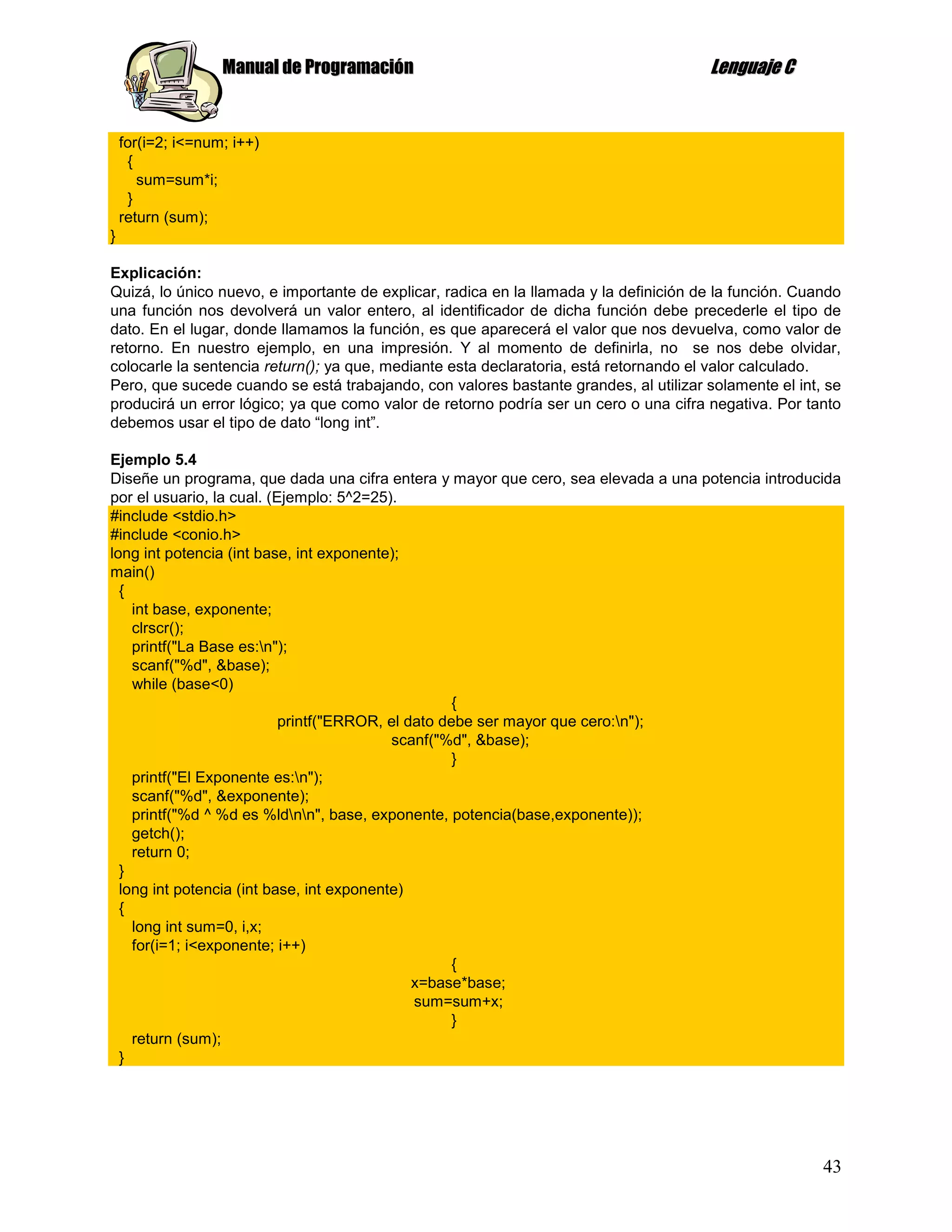 Manual de Programación                                              Lenguaje C


    for(i=2; i<=num; i++)
     {
       sum=sum*i;
     }
    return (sum);
}

Explicación:
Quizá, lo único nuevo, e importante de explicar, radica en la llamada y la definición de la función. Cuando
una función nos devolverá un valor entero, al identificador de dicha función debe precederle el tipo de
dato. En el lugar, donde llamamos la función, es que aparecerá el valor que nos devuelva, como valor de
retorno. En nuestro ejemplo, en una impresión. Y al momento de definirla, no se nos debe olvidar,
colocarle la sentencia return(); ya que, mediante esta declaratoria, está retornando el valor calculado.
Pero, que sucede cuando se está trabajando, con valores bastante grandes, al utilizar solamente el int, se
producirá un error lógico; ya que como valor de retorno podría ser un cero o una cifra negativa. Por tanto
debemos usar el tipo de dato “long int”.

Ejemplo 5.4
Diseñe un programa, que dada una cifra entera y mayor que cero, sea elevada a una potencia introducida
por el usuario, la cual. (Ejemplo: 5^2=25).
#include <stdio.h>
#include <conio.h>
long int potencia (int base, int exponente);
main()
  {
    int base, exponente;
    clrscr();
    printf("La Base es:n");
    scanf("%d", &base);
    while (base<0)
                                                    {
                           printf("ERROR, el dato debe ser mayor que cero:n");
                                           scanf("%d", &base);
                                                    }
    printf("El Exponente es:n");
    scanf("%d", &exponente);
    printf("%d ^ %d es %ldnn", base, exponente, potencia(base,exponente));
    getch();
    return 0;
  }
  long int potencia (int base, int exponente)
  {
    long int sum=0, i,x;
    for(i=1; i<exponente; i++)
                                                    {
                                              x=base*base;
                                              sum=sum+x;
                                                    }
    return (sum);
  }




                                                                                                        43
 