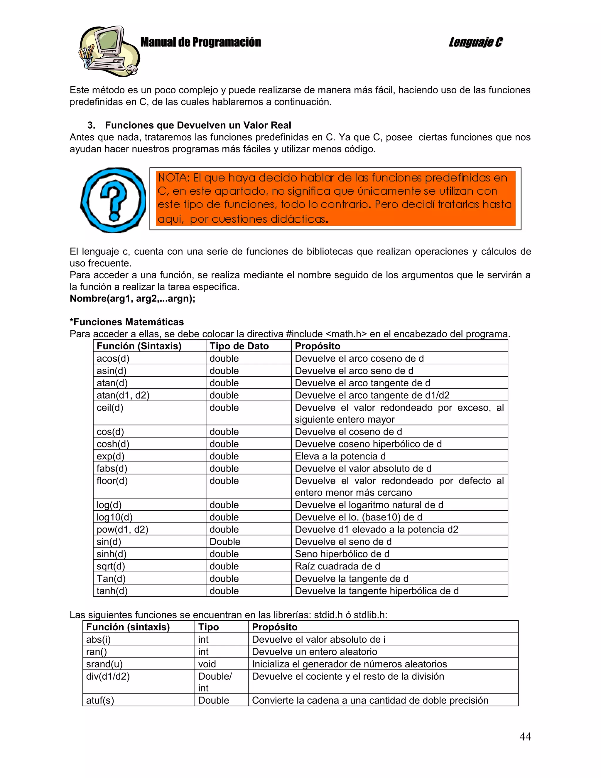 Manual de Programación                                               Lenguaje C


Este método es un poco complejo y puede realizarse de manera más fácil, haciendo uso de las funciones
predefinidas en C, de las cuales hablaremos a continuación.

    3. Funciones que Devuelven un Valor Real
Antes que nada, trataremos las funciones predefinidas en C. Ya que C, posee ciertas funciones que nos
ayudan hacer nuestros programas más fáciles y utilizar menos código.




El lenguaje c, cuenta con una serie de funciones de bibliotecas que realizan operaciones y cálculos de
uso frecuente.
Para acceder a una función, se realiza mediante el nombre seguido de los argumentos que le servirán a
la función a realizar la tarea específica.
Nombre(arg1, arg2,...argn);

*Funciones Matemáticas
Para acceder a ellas, se debe colocar la directiva #include <math.h> en el encabezado del programa.
      Función (Sintaxis)       Tipo de Dato          Propósito
      acos(d)                  double                Devuelve el arco coseno de d
      asin(d)                  double                Devuelve el arco seno de d
      atan(d)                  double                Devuelve el arco tangente de d
      atan(d1, d2)             double                Devuelve el arco tangente de d1/d2
      ceil(d)                  double                Devuelve el valor redondeado por exceso, al
                                                     siguiente entero mayor
      cos(d)                   double                Devuelve el coseno de d
      cosh(d)                  double                Devuelve coseno hiperbólico de d
      exp(d)                   double                Eleva a la potencia d
      fabs(d)                  double                Devuelve el valor absoluto de d
      floor(d)                 double                Devuelve el valor redondeado por defecto al
                                                     entero menor más cercano
      log(d)                   double                Devuelve el logaritmo natural de d
      log10(d)                 double                Devuelve el lo. (base10) de d
      pow(d1, d2)              double                Devuelve d1 elevado a la potencia d2
      sin(d)                   Double                Devuelve el seno de d
      sinh(d)                  double                Seno hiperbólico de d
      sqrt(d)                  double                Raíz cuadrada de d
      Tan(d)                   double                Devuelve la tangente de d
      tanh(d)                  double                Devuelve la tangente hiperbólica de d

Las siguientes funciones se encuentran en las librerías: stdid.h ó stdlib.h:
   Función (sintaxis)        Tipo       Propósito
   abs(i)                    int        Devuelve el valor absoluto de i
   ran()                     int        Devuelve un entero aleatorio
   srand(u)                  void       Inicializa el generador de números aleatorios
   div(d1/d2)                Double/    Devuelve el cociente y el resto de la división
                             int
   atuf(s)                   Double     Convierte la cadena a una cantidad de doble precisión


                                                                                                      44
 