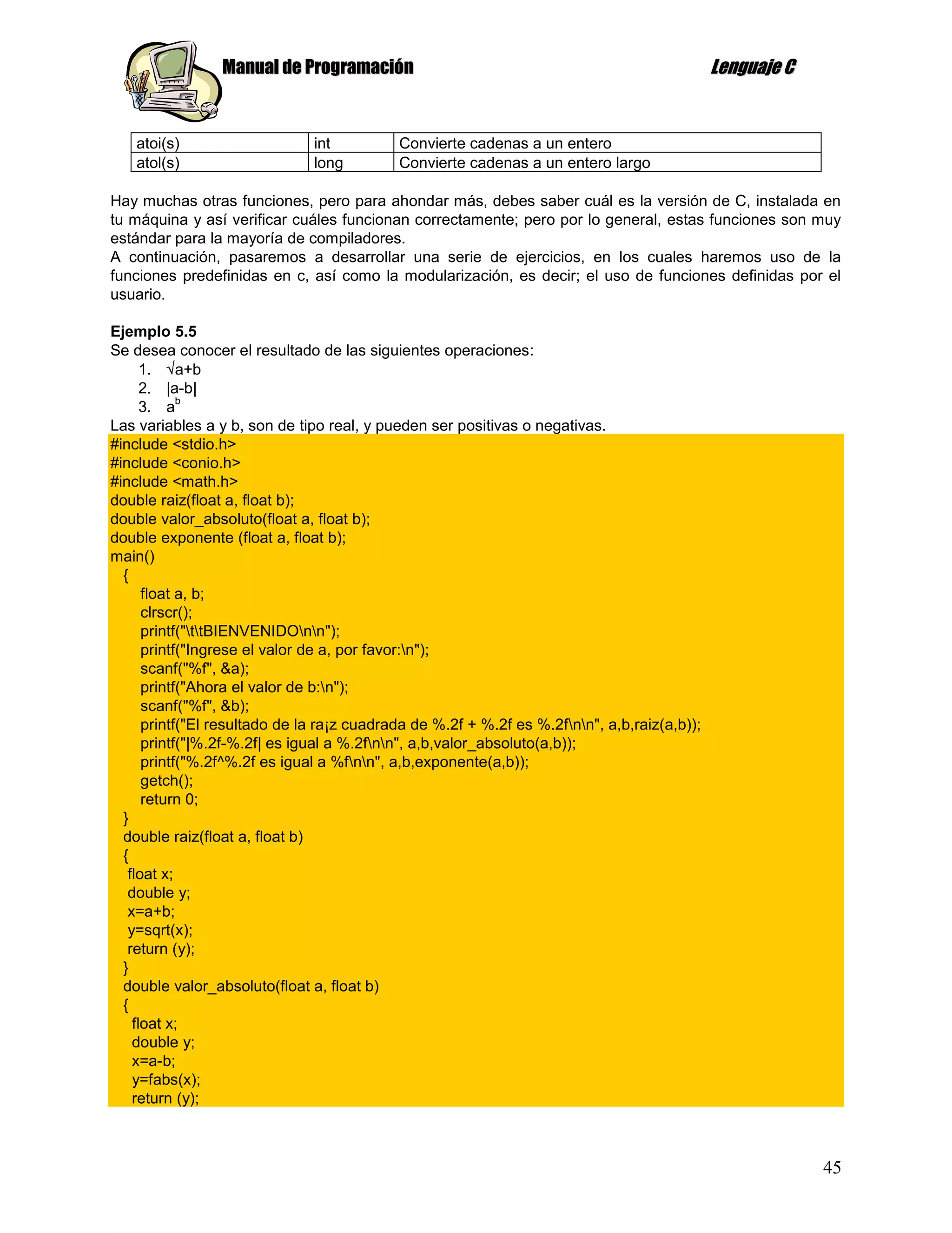 Manual de Programación                                                       Lenguaje C


    atoi(s)                    int          Convierte cadenas a un entero
    atol(s)                    long         Convierte cadenas a un entero largo

Hay muchas otras funciones, pero para ahondar más, debes saber cuál es la versión de C, instalada en
tu máquina y así verificar cuáles funcionan correctamente; pero por lo general, estas funciones son muy
estándar para la mayoría de compiladores.
A continuación, pasaremos a desarrollar una serie de ejercicios, en los cuales haremos uso de la
funciones predefinidas en c, así como la modularización, es decir; el uso de funciones definidas por el
usuario.

Ejemplo 5.5
Se desea conocer el resultado de las siguientes operaciones:
      1.    a+b
      2. |a-b|
            b
      3. a
Las variables a y b, son de tipo real, y pueden ser positivas o negativas.
#include <stdio.h>
#include <conio.h>
#include <math.h>
double raiz(float a, float b);
double valor_absoluto(float a, float b);
double exponente (float a, float b);
main()
  {
      float a, b;
      clrscr();
      printf("ttBIENVENIDOnn");
      printf("Ingrese el valor de a, por favor:n");
      scanf("%f", &a);
      printf("Ahora el valor de b:n");
      scanf("%f", &b);
      printf("El resultado de la ra¡z cuadrada de %.2f + %.2f es %.2fnn", a,b,raiz(a,b));
      printf("|%.2f-%.2f| es igual a %.2fnn", a,b,valor_absoluto(a,b));
      printf("%.2f^%.2f es igual a %fnn", a,b,exponente(a,b));
      getch();
      return 0;
  }
  double raiz(float a, float b)
  {
   float x;
   double y;
   x=a+b;
   y=sqrt(x);
   return (y);
  }
  double valor_absoluto(float a, float b)
  {
    float x;
    double y;
    x=a-b;
    y=fabs(x);
    return (y);



                                                                                                           45
 