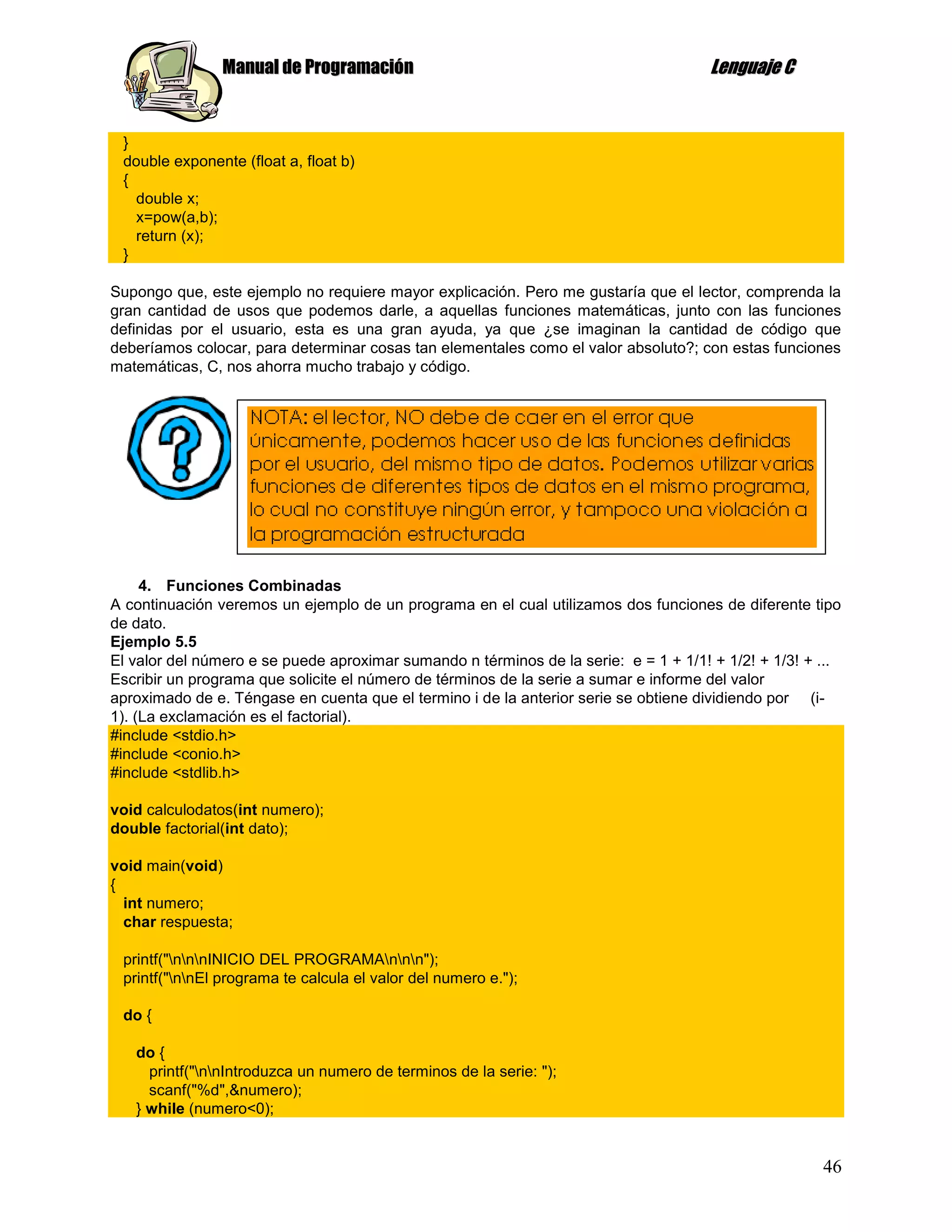 Manual de Programación                                                Lenguaje C


 }
 double exponente (float a, float b)
 {
   double x;
   x=pow(a,b);
   return (x);
 }

Supongo que, este ejemplo no requiere mayor explicación. Pero me gustaría que el lector, comprenda la
gran cantidad de usos que podemos darle, a aquellas funciones matemáticas, junto con las funciones
definidas por el usuario, esta es una gran ayuda, ya que ¿se imaginan la cantidad de código que
deberíamos colocar, para determinar cosas tan elementales como el valor absoluto?; con estas funciones
matemáticas, C, nos ahorra mucho trabajo y código.




     4. Funciones Combinadas
A continuación veremos un ejemplo de un programa en el cual utilizamos dos funciones de diferente tipo
de dato.
Ejemplo 5.5
El valor del número e se puede aproximar sumando n términos de la serie: e = 1 + 1/1! + 1/2! + 1/3! + ...
Escribir un programa que solicite el número de términos de la serie a sumar e informe del valor
aproximado de e. Téngase en cuenta que el termino i de la anterior serie se obtiene dividiendo por (i-
1). (La exclamación es el factorial).
#include <stdio.h>
#include <conio.h>
#include <stdlib.h>

void calculodatos(int numero);
double factorial(int dato);

void main(void)
{
  int numero;
  char respuesta;

 printf("nnnINICIO DEL PROGRAMAnnn");
 printf("nnEl programa te calcula el valor del numero e.");

 do {

   do {
     printf("nnIntroduzca un numero de terminos de la serie: ");
     scanf("%d",&numero);
   } while (numero<0);


                                                                                                      46
 