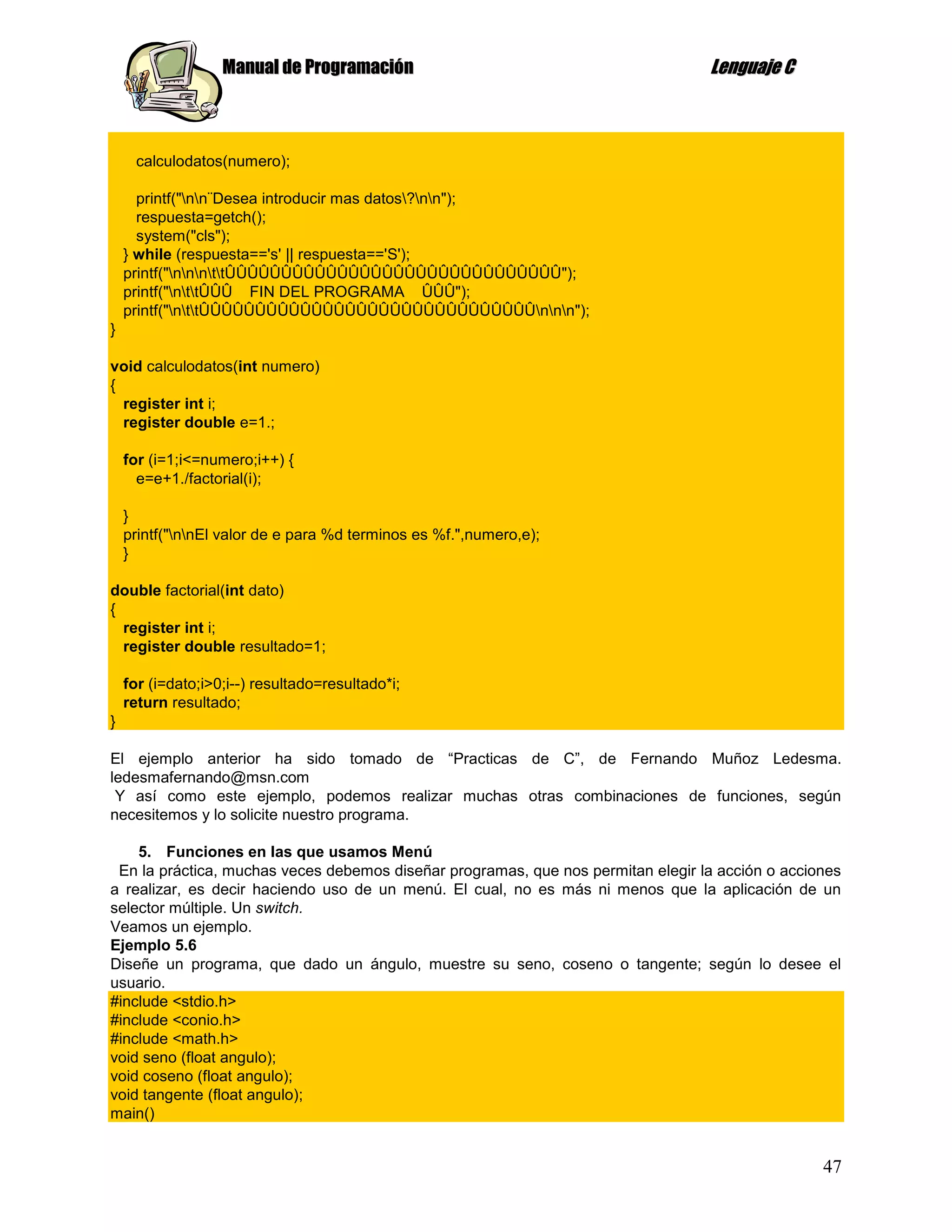 Manual de Programación                                         Lenguaje C



      calculodatos(numero);

      printf("nn¨Desea introducir mas datos?nn");
      respuesta=getch();
      system("cls");
    } while (respuesta=='s' || respuesta=='S');
    printf("nnnttÛÛÛÛÛÛÛÛÛÛÛÛÛÛÛÛÛÛÛÛÛÛÛÛÛÛÛÛÛÛ");
    printf("nttÛÛÛ FIN DEL PROGRAMA ÛÛÛ");
    printf("nttÛÛÛÛÛÛÛÛÛÛÛÛÛÛÛÛÛÛÛÛÛÛÛÛÛÛÛÛÛÛnnn");
}

void calculodatos(int numero)
{
  register int i;
  register double e=1.;

    for (i=1;i<=numero;i++) {
      e=e+1./factorial(i);

    }
    printf("nnEl valor de e para %d terminos es %f.",numero,e);
    }

double factorial(int dato)
{
  register int i;
  register double resultado=1;

    for (i=dato;i>0;i--) resultado=resultado*i;
    return resultado;
}

El ejemplo anterior ha sido tomado de “Practicas de C”, de Fernando Muñoz Ledesma.
ledesmafernando@msn.com
 Y así como este ejemplo, podemos realizar muchas otras combinaciones de funciones, según
necesitemos y lo solicite nuestro programa.

    5. Funciones en las que usamos Menú
 En la práctica, muchas veces debemos diseñar programas, que nos permitan elegir la acción o acciones
a realizar, es decir haciendo uso de un menú. El cual, no es más ni menos que la aplicación de un
selector múltiple. Un switch.
Veamos un ejemplo.
Ejemplo 5.6
Diseñe un programa, que dado un ángulo, muestre su seno, coseno o tangente; según lo desee el
usuario.
#include <stdio.h>
#include <conio.h>
#include <math.h>
void seno (float angulo);
void coseno (float angulo);
void tangente (float angulo);
main()


                                                                                                  47
 