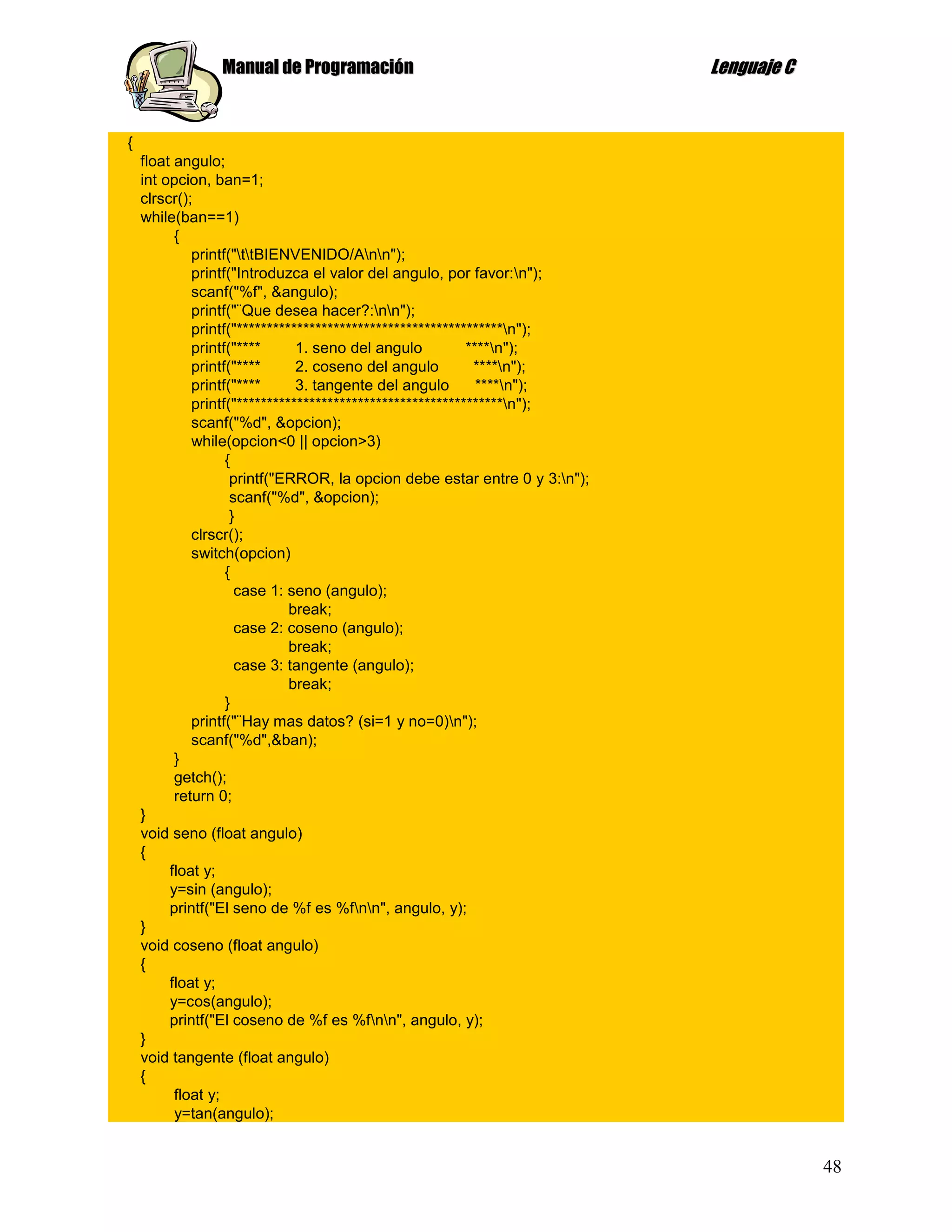Manual de Programación                                      Lenguaje C


{
    float angulo;
    int opcion, ban=1;
    clrscr();
    while(ban==1)
          {
             printf("ttBIENVENIDO/Ann");
             printf("Introduzca el valor del angulo, por favor:n");
             scanf("%f", &angulo);
             printf("¨Que desea hacer?:nn");
             printf("********************************************n");
             printf("****      1. seno del angulo          ****n");
             printf("****      2. coseno del angulo         ****n");
             printf("****      3. tangente del angulo        ****n");
             printf("********************************************n");
             scanf("%d", &opcion);
             while(opcion<0 || opcion>3)
                   {
                    printf("ERROR, la opcion debe estar entre 0 y 3:n");
                    scanf("%d", &opcion);
                    }
             clrscr();
             switch(opcion)
                   {
                     case 1: seno (angulo);
                              break;
                     case 2: coseno (angulo);
                              break;
                     case 3: tangente (angulo);
                              break;
                   }
             printf("¨Hay mas datos? (si=1 y no=0)n");
             scanf("%d",&ban);
          }
          getch();
          return 0;
    }
    void seno (float angulo)
    {
         float y;
         y=sin (angulo);
         printf("El seno de %f es %fnn", angulo, y);
    }
    void coseno (float angulo)
    {
         float y;
         y=cos(angulo);
         printf("El coseno de %f es %fnn", angulo, y);
    }
    void tangente (float angulo)
    {
          float y;
          y=tan(angulo);


                                                                                         48
 