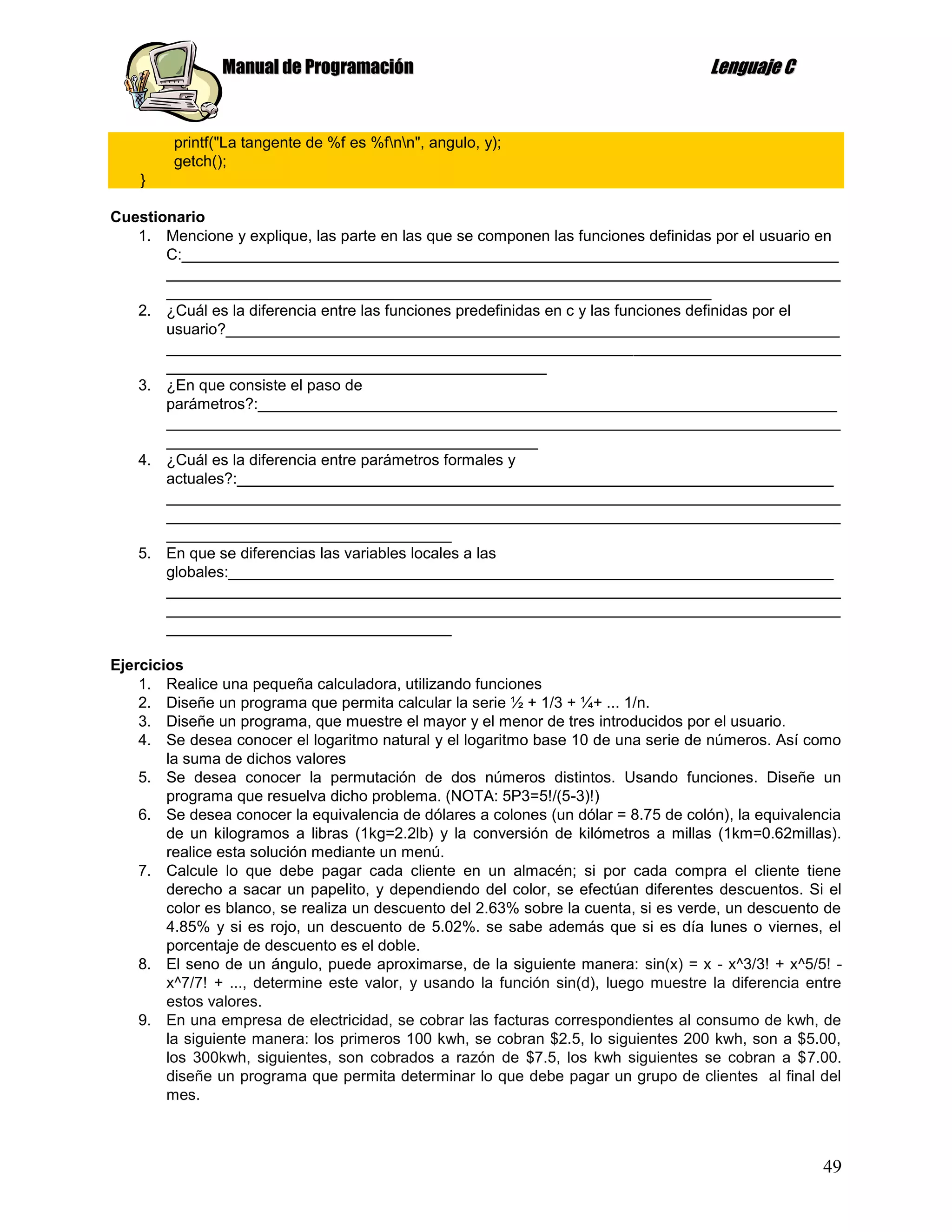 Manual de Programación                                                Lenguaje C


         printf("La tangente de %f es %fnn", angulo, y);
         getch();
    }

Cuestionario
   1. Mencione y explique, las parte en las que se componen las funciones definidas por el usuario en
       C:____________________________________________________________________________
       ______________________________________________________________________________
       _______________________________________________________________
   2. ¿Cuál es la diferencia entre las funciones predefinidas en c y las funciones definidas por el
       usuario?_______________________________________________________________________
       ______________________________________________________________________________
       ____________________________________________
   3. ¿En que consiste el paso de
       parámetros?:___________________________________________________________________
       ______________________________________________________________________________
       ___________________________________________
   4. ¿Cuál es la diferencia entre parámetros formales y
       actuales?:_____________________________________________________________________
       ______________________________________________________________________________
       ______________________________________________________________________________
       _________________________________
   5. En que se diferencias las variables locales a las
       globales:______________________________________________________________________
       ______________________________________________________________________________
       ______________________________________________________________________________
       _________________________________

Ejercicios
    1. Realice una pequeña calculadora, utilizando funciones
    2. Diseñe un programa que permita calcular la serie ½ + 1/3 + ¼+ ... 1/n.
    3. Diseñe un programa, que muestre el mayor y el menor de tres introducidos por el usuario.
    4. Se desea conocer el logaritmo natural y el logaritmo base 10 de una serie de números. Así como
        la suma de dichos valores
    5. Se desea conocer la permutación de dos números distintos. Usando funciones. Diseñe un
        programa que resuelva dicho problema. (NOTA: 5P3=5!/(5-3)!)
    6. Se desea conocer la equivalencia de dólares a colones (un dólar = 8.75 de colón), la equivalencia
        de un kilogramos a libras (1kg=2.2lb) y la conversión de kilómetros a millas (1km=0.62millas).
        realice esta solución mediante un menú.
    7. Calcule lo que debe pagar cada cliente en un almacén; si por cada compra el cliente tiene
        derecho a sacar un papelito, y dependiendo del color, se efectúan diferentes descuentos. Si el
        color es blanco, se realiza un descuento del 2.63% sobre la cuenta, si es verde, un descuento de
        4.85% y si es rojo, un descuento de 5.02%. se sabe además que si es día lunes o viernes, el
        porcentaje de descuento es el doble.
    8. El seno de un ángulo, puede aproximarse, de la siguiente manera: sin(x) = x - x^3/3! + x^5/5! -
        x^7/7! + ..., determine este valor, y usando la función sin(d), luego muestre la diferencia entre
        estos valores.
    9. En una empresa de electricidad, se cobrar las facturas correspondientes al consumo de kwh, de
        la siguiente manera: los primeros 100 kwh, se cobran $2.5, lo siguientes 200 kwh, son a $5.00,
        los 300kwh, siguientes, son cobrados a razón de $7.5, los kwh siguientes se cobran a $7.00.
        diseñe un programa que permita determinar lo que debe pagar un grupo de clientes al final del
        mes.



                                                                                                      49
 