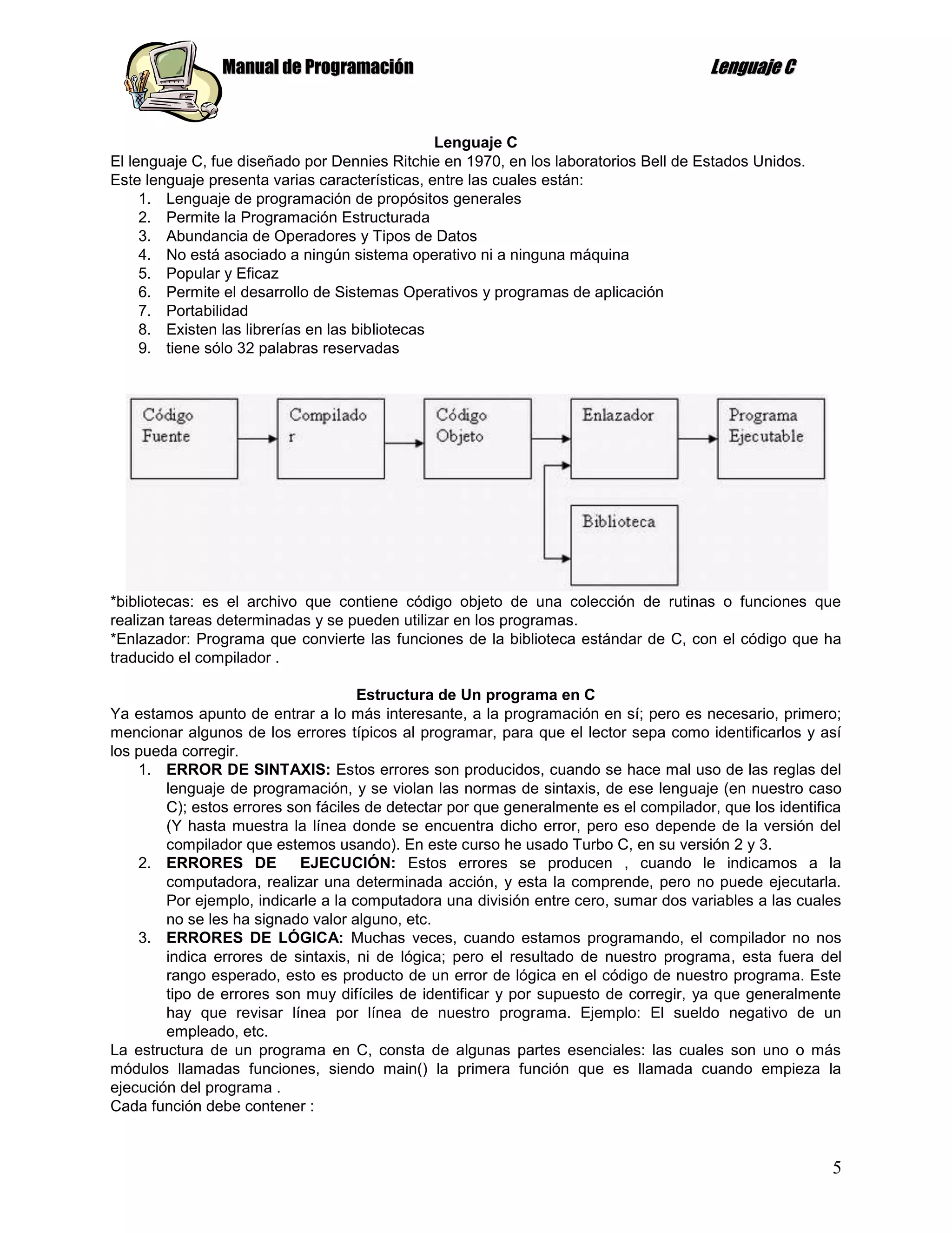 Manual de Programación                                                 Lenguaje C


                                                 Lenguaje C
El lenguaje C, fue diseñado por Dennies Ritchie en 1970, en los laboratorios Bell de Estados Unidos.
Este lenguaje presenta varias características, entre las cuales están:
     1. Lenguaje de programación de propósitos generales
     2. Permite la Programación Estructurada
     3. Abundancia de Operadores y Tipos de Datos
     4. No está asociado a ningún sistema operativo ni a ninguna máquina
     5. Popular y Eficaz
     6. Permite el desarrollo de Sistemas Operativos y programas de aplicación
     7. Portabilidad
     8. Existen las librerías en las bibliotecas
     9. tiene sólo 32 palabras reservadas




*bibliotecas: es el archivo que contiene código objeto de una colección de rutinas o funciones que
realizan tareas determinadas y se pueden utilizar en los programas.
*Enlazador: Programa que convierte las funciones de la biblioteca estándar de C, con el código que ha
traducido el compilador .

                                     Estructura de Un programa en C
Ya estamos apunto de entrar a lo más interesante, a la programación en sí; pero es necesario, primero;
mencionar algunos de los errores típicos al programar, para que el lector sepa como identificarlos y así
los pueda corregir.
    1. ERROR DE SINTAXIS: Estos errores son producidos, cuando se hace mal uso de las reglas del
        lenguaje de programación, y se violan las normas de sintaxis, de ese lenguaje (en nuestro caso
        C); estos errores son fáciles de detectar por que generalmente es el compilador, que los identifica
        (Y hasta muestra la línea donde se encuentra dicho error, pero eso depende de la versión del
        compilador que estemos usando). En este curso he usado Turbo C, en su versión 2 y 3.
    2. ERRORES DE           EJECUCIÓN: Estos errores se producen , cuando le indicamos a la
        computadora, realizar una determinada acción, y esta la comprende, pero no puede ejecutarla.
        Por ejemplo, indicarle a la computadora una división entre cero, sumar dos variables a las cuales
        no se les ha signado valor alguno, etc.
    3. ERRORES DE LÓGICA: Muchas veces, cuando estamos programando, el compilador no nos
        indica errores de sintaxis, ni de lógica; pero el resultado de nuestro programa, esta fuera del
        rango esperado, esto es producto de un error de lógica en el código de nuestro programa. Este
        tipo de errores son muy difíciles de identificar y por supuesto de corregir, ya que generalmente
        hay que revisar línea por línea de nuestro programa. Ejemplo: El sueldo negativo de un
        empleado, etc.
La estructura de un programa en C, consta de algunas partes esenciales: las cuales son uno o más
módulos llamadas funciones, siendo main() la primera función que es llamada cuando empieza la
ejecución del programa .
Cada función debe contener :



                                                                                                         5
 