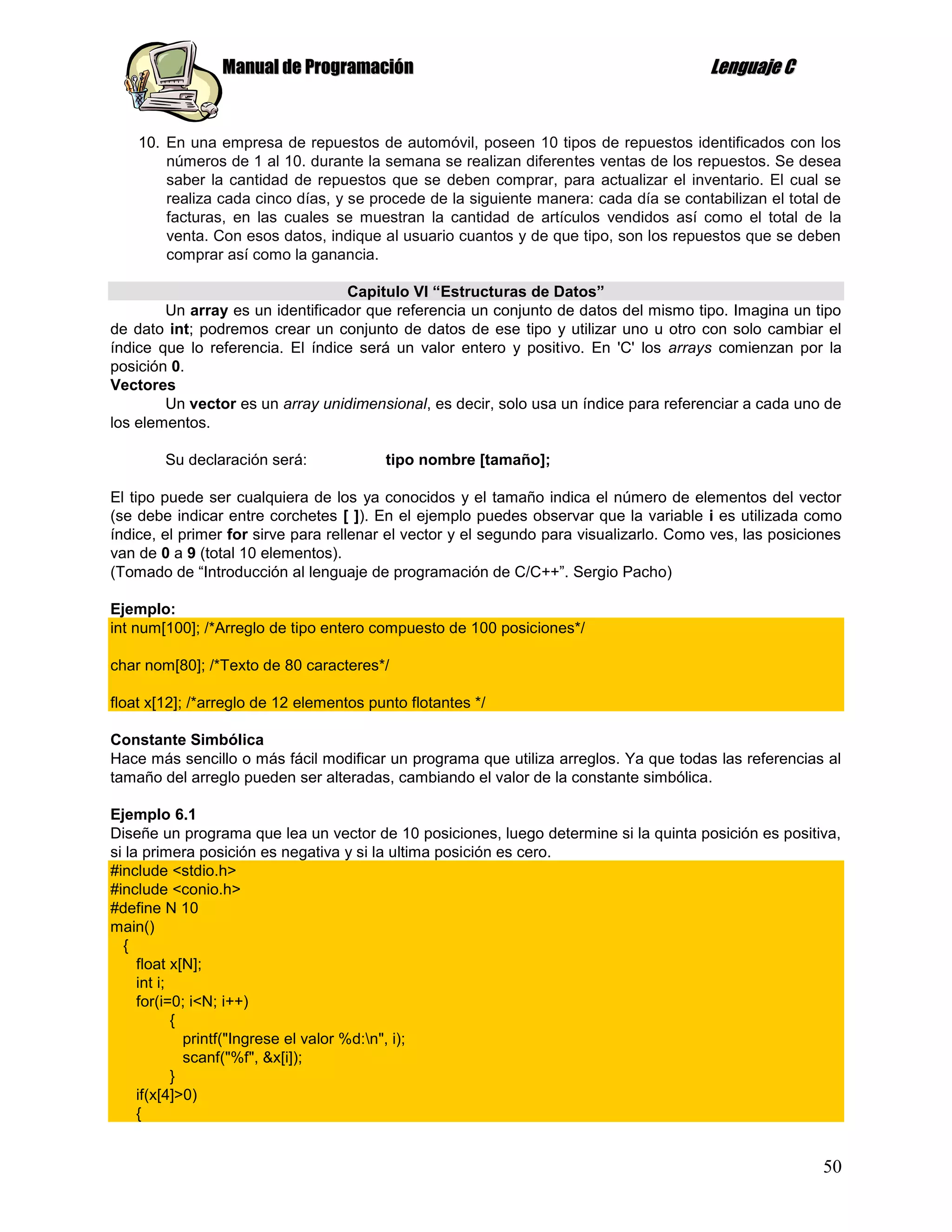Manual de Programación                                                 Lenguaje C


    10. En una empresa de repuestos de automóvil, poseen 10 tipos de repuestos identificados con los
        números de 1 al 10. durante la semana se realizan diferentes ventas de los repuestos. Se desea
        saber la cantidad de repuestos que se deben comprar, para actualizar el inventario. El cual se
        realiza cada cinco días, y se procede de la siguiente manera: cada día se contabilizan el total de
        facturas, en las cuales se muestran la cantidad de artículos vendidos así como el total de la
        venta. Con esos datos, indique al usuario cuantos y de que tipo, son los repuestos que se deben
        comprar así como la ganancia.

                                  Capitulo VI “Estructuras de Datos”
        Un array es un identificador que referencia un conjunto de datos del mismo tipo. Imagina un tipo
de dato int; podremos crear un conjunto de datos de ese tipo y utilizar uno u otro con solo cambiar el
índice que lo referencia. El índice será un valor entero y positivo. En 'C' los arrays comienzan por la
posición 0.
Vectores
        Un vector es un array unidimensional, es decir, solo usa un índice para referenciar a cada uno de
los elementos.

        Su declaración será:             tipo nombre [tamaño];

El tipo puede ser cualquiera de los ya conocidos y el tamaño indica el número de elementos del vector
(se debe indicar entre corchetes [ ]). En el ejemplo puedes observar que la variable i es utilizada como
índice, el primer for sirve para rellenar el vector y el segundo para visualizarlo. Como ves, las posiciones
van de 0 a 9 (total 10 elementos).
(Tomado de “Introducción al lenguaje de programación de C/C++”. Sergio Pacho)

Ejemplo:
int num[100]; /*Arreglo de tipo entero compuesto de 100 posiciones*/

char nom[80]; /*Texto de 80 caracteres*/

float x[12]; /*arreglo de 12 elementos punto flotantes */

Constante Simbólica
Hace más sencillo o más fácil modificar un programa que utiliza arreglos. Ya que todas las referencias al
tamaño del arreglo pueden ser alteradas, cambiando el valor de la constante simbólica.

Ejemplo 6.1
Diseñe un programa que lea un vector de 10 posiciones, luego determine si la quinta posición es positiva,
si la primera posición es negativa y si la ultima posición es cero.
#include <stdio.h>
#include <conio.h>
#define N 10
main()
  {
     float x[N];
     int i;
     for(i=0; i<N; i++)
            {
              printf("Ingrese el valor %d:n", i);
              scanf("%f", &x[i]);
            }
     if(x[4]>0)
     {


                                                                                                         50
 