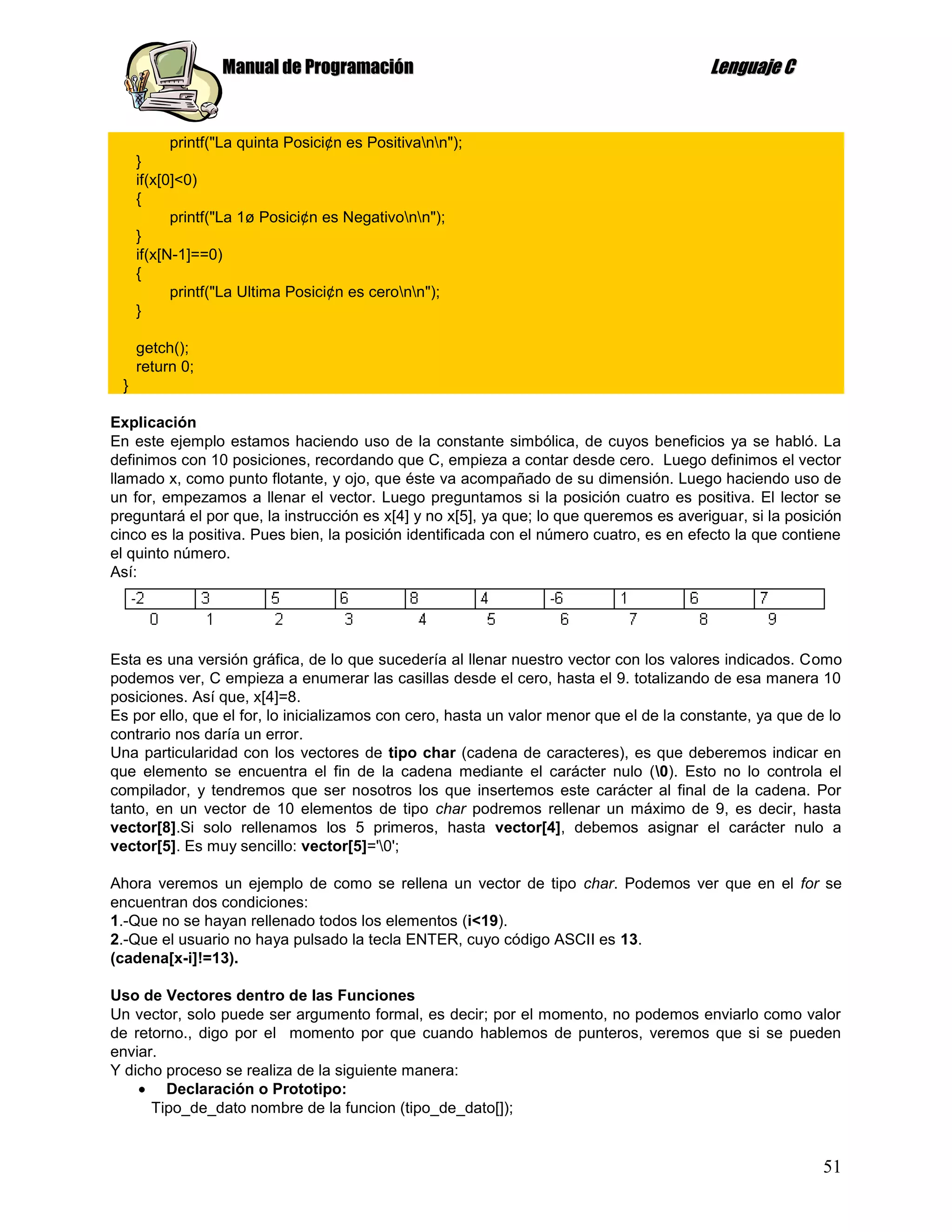 Manual de Programación                                                 Lenguaje C


           printf("La quinta Posici¢n es Positivann");
     }
     if(x[0]<0)
     {
           printf("La 1ø Posici¢n es Negativonn");
     }
     if(x[N-1]==0)
     {
           printf("La Ultima Posici¢n es ceronn");
     }

     getch();
     return 0;
 }

Explicación
En este ejemplo estamos haciendo uso de la constante simbólica, de cuyos beneficios ya se habló. La
definimos con 10 posiciones, recordando que C, empieza a contar desde cero. Luego definimos el vector
llamado x, como punto flotante, y ojo, que éste va acompañado de su dimensión. Luego haciendo uso de
un for, empezamos a llenar el vector. Luego preguntamos si la posición cuatro es positiva. El lector se
preguntará el por que, la instrucción es x[4] y no x[5], ya que; lo que queremos es averiguar, si la posición
cinco es la positiva. Pues bien, la posición identificada con el número cuatro, es en efecto la que contiene
el quinto número.
Así:




Esta es una versión gráfica, de lo que sucedería al llenar nuestro vector con los valores indicados. Como
podemos ver, C empieza a enumerar las casillas desde el cero, hasta el 9. totalizando de esa manera 10
posiciones. Así que, x[4]=8.
Es por ello, que el for, lo inicializamos con cero, hasta un valor menor que el de la constante, ya que de lo
contrario nos daría un error.
Una particularidad con los vectores de tipo char (cadena de caracteres), es que deberemos indicar en
que elemento se encuentra el fin de la cadena mediante el carácter nulo (0). Esto no lo controla el
compilador, y tendremos que ser nosotros los que insertemos este carácter al final de la cadena. Por
tanto, en un vector de 10 elementos de tipo char podremos rellenar un máximo de 9, es decir, hasta
vector[8].Si solo rellenamos los 5 primeros, hasta vector[4], debemos asignar el carácter nulo a
vector[5]. Es muy sencillo: vector[5]='0';

Ahora veremos un ejemplo de como se rellena un vector de tipo char. Podemos ver que en el for se
encuentran dos condiciones:
1.-Que no se hayan rellenado todos los elementos (i<19).
2.-Que el usuario no haya pulsado la tecla ENTER, cuyo código ASCII es 13.
(cadena[x-i]!=13).

Uso de Vectores dentro de las Funciones
Un vector, solo puede ser argumento formal, es decir; por el momento, no podemos enviarlo como valor
de retorno., digo por el momento por que cuando hablemos de punteros, veremos que si se pueden
enviar.
Y dicho proceso se realiza de la siguiente manera:
        Declaración o Prototipo:
      Tipo_de_dato nombre de la funcion (tipo_de_dato[]);


                                                                                                          51
 