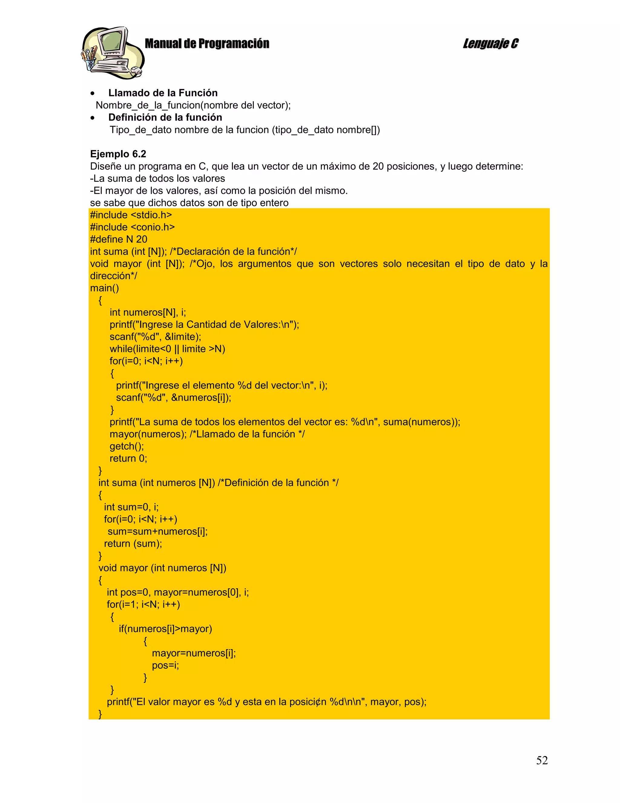 Manual de Programación                                             Lenguaje C


   Llamado de la Función
 Nombre_de_la_funcion(nombre del vector);
   Definición de la función
   Tipo_de_dato nombre de la funcion (tipo_de_dato nombre[])

Ejemplo 6.2
Diseñe un programa en C, que lea un vector de un máximo de 20 posiciones, y luego determine:
-La suma de todos los valores
-El mayor de los valores, así como la posición del mismo.
se sabe que dichos datos son de tipo entero
#include <stdio.h>
#include <conio.h>
#define N 20
int suma (int [N]); /*Declaración de la función*/
void mayor (int [N]); /*Ojo, los argumentos que son vectores solo necesitan el tipo de dato y la
dirección*/
main()
  {
      int numeros[N], i;
      printf("Ingrese la Cantidad de Valores:n");
      scanf("%d", &limite);
      while(limite<0 || limite >N)
      for(i=0; i<N; i++)
      {
        printf("Ingrese el elemento %d del vector:n", i);
        scanf("%d", &numeros[i]);
      }
      printf("La suma de todos los elementos del vector es: %dn", suma(numeros));
      mayor(numeros); /*Llamado de la función */
      getch();
      return 0;
  }
  int suma (int numeros [N]) /*Definición de la función */
  {
    int sum=0, i;
    for(i=0; i<N; i++)
     sum=sum+numeros[i];
    return (sum);
  }
  void mayor (int numeros [N])
  {
     int pos=0, mayor=numeros[0], i;
     for(i=1; i<N; i++)
      {
         if(numeros[i]>mayor)
               {
                  mayor=numeros[i];
                  pos=i;
               }
      }
     printf("El valor mayor es %d y esta en la posici¢n %dnn", mayor, pos);
  }



                                                                                             52
 