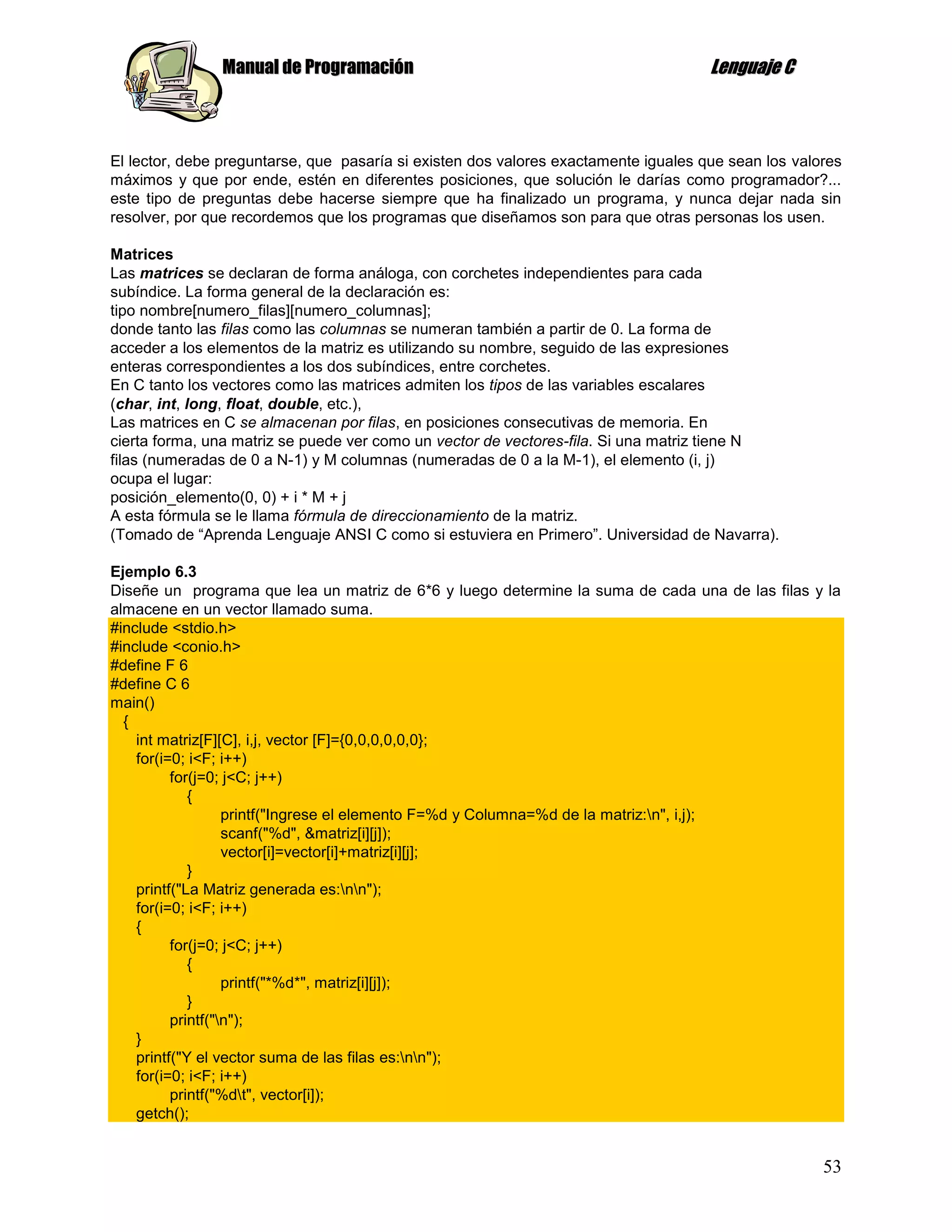 Manual de Programación                                                Lenguaje C



El lector, debe preguntarse, que pasaría si existen dos valores exactamente iguales que sean los valores
máximos y que por ende, estén en diferentes posiciones, que solución le darías como programador?...
este tipo de preguntas debe hacerse siempre que ha finalizado un programa, y nunca dejar nada sin
resolver, por que recordemos que los programas que diseñamos son para que otras personas los usen.

Matrices
Las matrices se declaran de forma análoga, con corchetes independientes para cada
subíndice. La forma general de la declaración es:
tipo nombre[numero_filas][numero_columnas];
donde tanto las filas como las columnas se numeran también a partir de 0. La forma de
acceder a los elementos de la matriz es utilizando su nombre, seguido de las expresiones
enteras correspondientes a los dos subíndices, entre corchetes.
En C tanto los vectores como las matrices admiten los tipos de las variables escalares
(char, int, long, float, double, etc.),
Las matrices en C se almacenan por filas, en posiciones consecutivas de memoria. En
cierta forma, una matriz se puede ver como un vector de vectores-fila. Si una matriz tiene N
filas (numeradas de 0 a N-1) y M columnas (numeradas de 0 a la M-1), el elemento (i, j)
ocupa el lugar:
posición_elemento(0, 0) + i * M + j
A esta fórmula se le llama fórmula de direccionamiento de la matriz.
(Tomado de “Aprenda Lenguaje ANSI C como si estuviera en Primero”. Universidad de Navarra).

Ejemplo 6.3
Diseñe un programa que lea un matriz de 6*6 y luego determine la suma de cada una de las filas y la
almacene en un vector llamado suma.
#include <stdio.h>
#include <conio.h>
#define F 6
#define C 6
main()
  {
    int matriz[F][C], i,j, vector [F]={0,0,0,0,0,0};
    for(i=0; i<F; i++)
          for(j=0; j<C; j++)
             {
                   printf("Ingrese el elemento F=%d y Columna=%d de la matriz:n", i,j);
                   scanf("%d", &matriz[i][j]);
                   vector[i]=vector[i]+matriz[i][j];
             }
    printf("La Matriz generada es:nn");
    for(i=0; i<F; i++)
    {
          for(j=0; j<C; j++)
             {
                   printf("*%d*", matriz[i][j]);
             }
          printf("n");
    }
    printf("Y el vector suma de las filas es:nn");
    for(i=0; i<F; i++)
          printf("%dt", vector[i]);
    getch();


                                                                                                     53
 