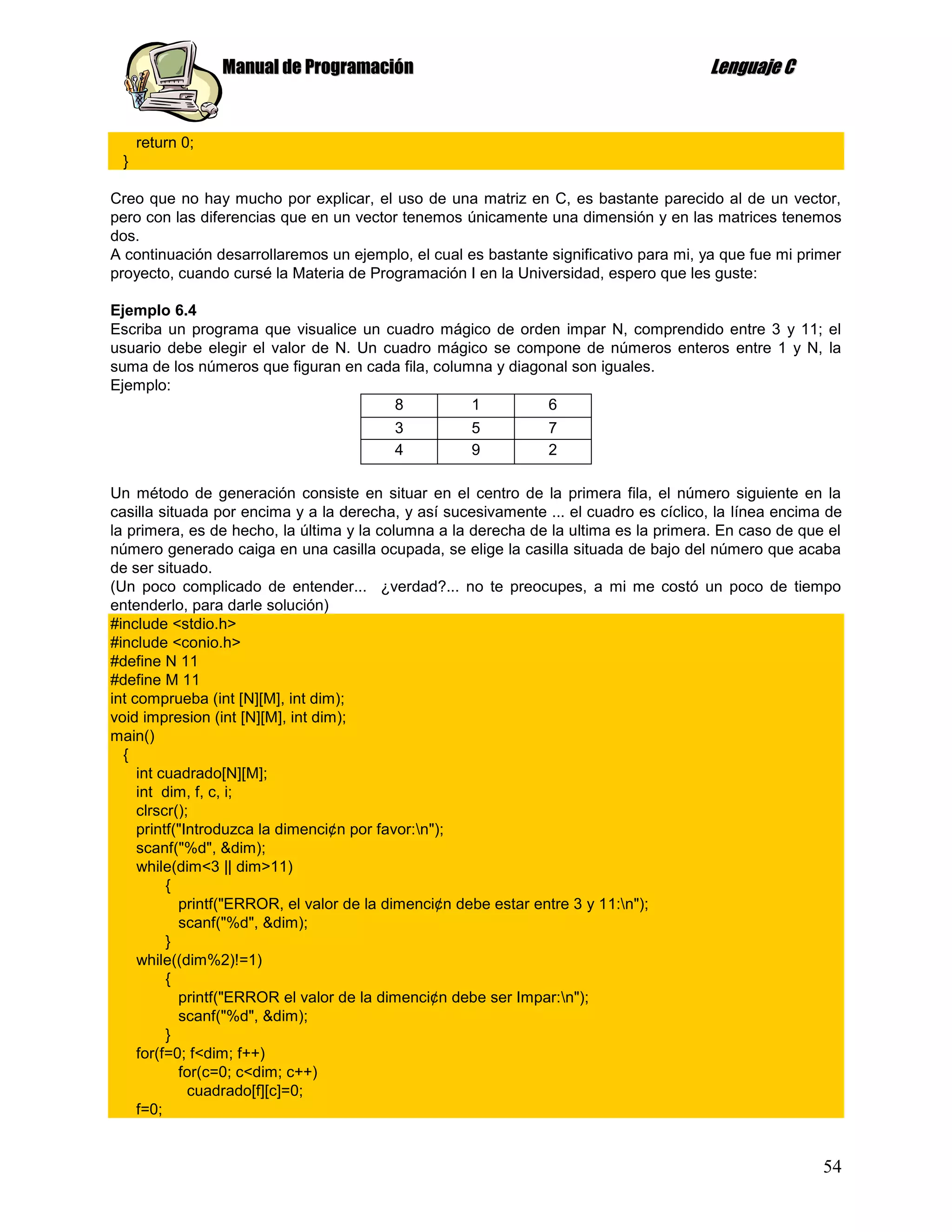 Manual de Programación                                                Lenguaje C


     return 0;
 }

Creo que no hay mucho por explicar, el uso de una matriz en C, es bastante parecido al de un vector,
pero con las diferencias que en un vector tenemos únicamente una dimensión y en las matrices tenemos
dos.
A continuación desarrollaremos un ejemplo, el cual es bastante significativo para mi, ya que fue mi primer
proyecto, cuando cursé la Materia de Programación I en la Universidad, espero que les guste:

Ejemplo 6.4
Escriba un programa que visualice un cuadro mágico de orden impar N, comprendido entre 3 y 11; el
usuario debe elegir el valor de N. Un cuadro mágico se compone de números enteros entre 1 y N, la
suma de los números que figuran en cada fila, columna y diagonal son iguales.
Ejemplo:
                                       8           1         6
                                         3          5           7
                                         4          9           2

Un método de generación consiste en situar en el centro de la primera fila, el número siguiente en la
casilla situada por encima y a la derecha, y así sucesivamente ... el cuadro es cíclico, la línea encima de
la primera, es de hecho, la última y la columna a la derecha de la ultima es la primera. En caso de que el
número generado caiga en una casilla ocupada, se elige la casilla situada de bajo del número que acaba
de ser situado.
(Un poco complicado de entender... ¿verdad?... no te preocupes, a mi me costó un poco de tiempo
entenderlo, para darle solución)
#include <stdio.h>
#include <conio.h>
#define N 11
#define M 11
int comprueba (int [N][M], int dim);
void impresion (int [N][M], int dim);
main()
  {
     int cuadrado[N][M];
     int dim, f, c, i;
     clrscr();
     printf("Introduzca la dimenci¢n por favor:n");
     scanf("%d", &dim);
     while(dim<3 || dim>11)
          {
            printf("ERROR, el valor de la dimenci¢n debe estar entre 3 y 11:n");
            scanf("%d", &dim);
          }
     while((dim%2)!=1)
          {
            printf("ERROR el valor de la dimenci¢n debe ser Impar:n");
            scanf("%d", &dim);
          }
     for(f=0; f<dim; f++)
            for(c=0; c<dim; c++)
              cuadrado[f][c]=0;
     f=0;


                                                                                                        54
 