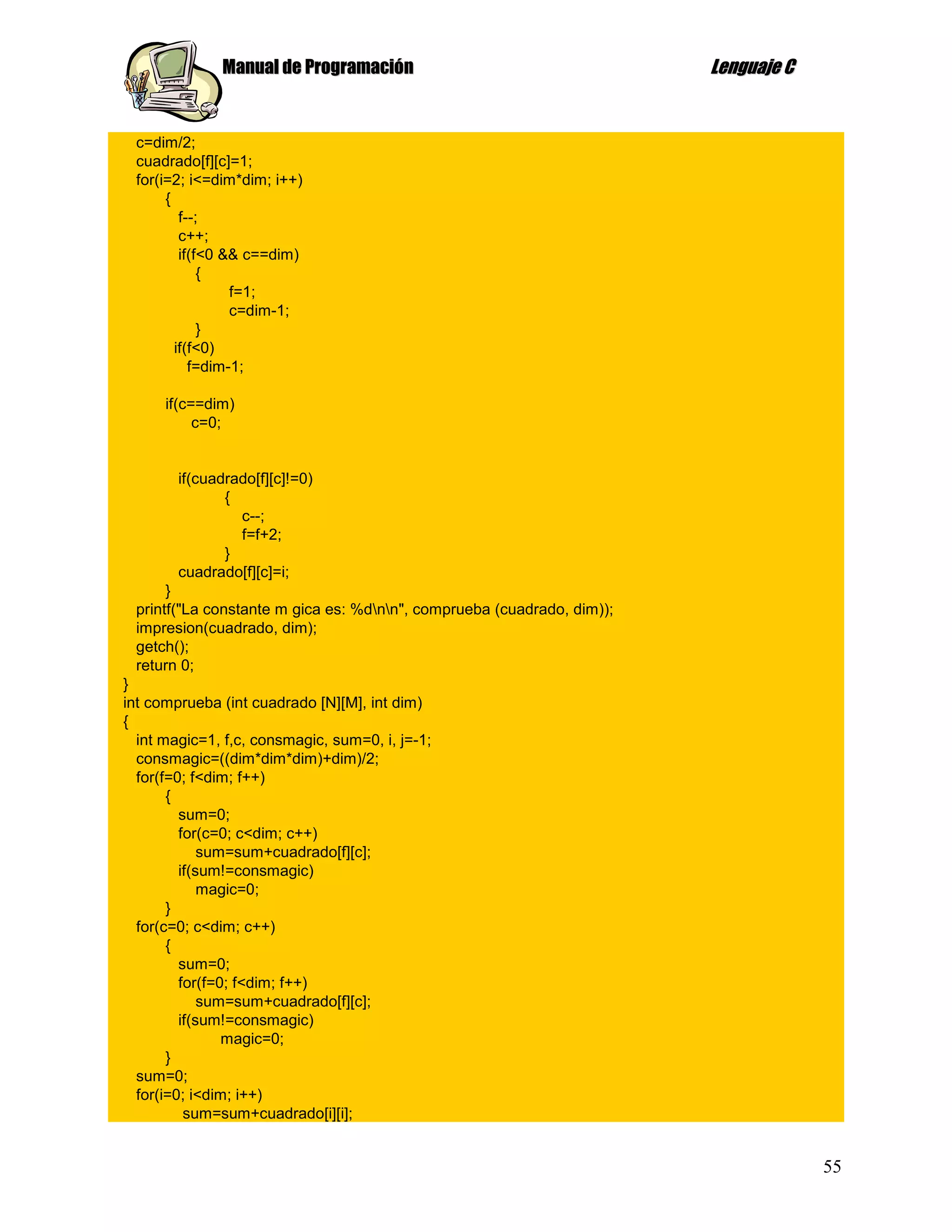 Manual de Programación                                    Lenguaje C


 c=dim/2;
 cuadrado[f][c]=1;
 for(i=2; i<=dim*dim; i++)
      {
         f--;
         c++;
         if(f<0 && c==dim)
             {
                 f=1;
                 c=dim-1;
             }
        if(f<0)
           f=dim-1;

      if(c==dim)
           c=0;


        if(cuadrado[f][c]!=0)
               {
                 c--;
                 f=f+2;
               }
        cuadrado[f][c]=i;
      }
 printf("La constante m gica es: %dnn", comprueba (cuadrado, dim));
 impresion(cuadrado, dim);
 getch();
 return 0;
}
int comprueba (int cuadrado [N][M], int dim)
{
  int magic=1, f,c, consmagic, sum=0, i, j=-1;
  consmagic=((dim*dim*dim)+dim)/2;
  for(f=0; f<dim; f++)
       {
         sum=0;
         for(c=0; c<dim; c++)
             sum=sum+cuadrado[f][c];
         if(sum!=consmagic)
             magic=0;
       }
  for(c=0; c<dim; c++)
       {
         sum=0;
         for(f=0; f<dim; f++)
             sum=sum+cuadrado[f][c];
         if(sum!=consmagic)
                magic=0;
       }
  sum=0;
  for(i=0; i<dim; i++)
          sum=sum+cuadrado[i][i];


                                                                                     55
 
