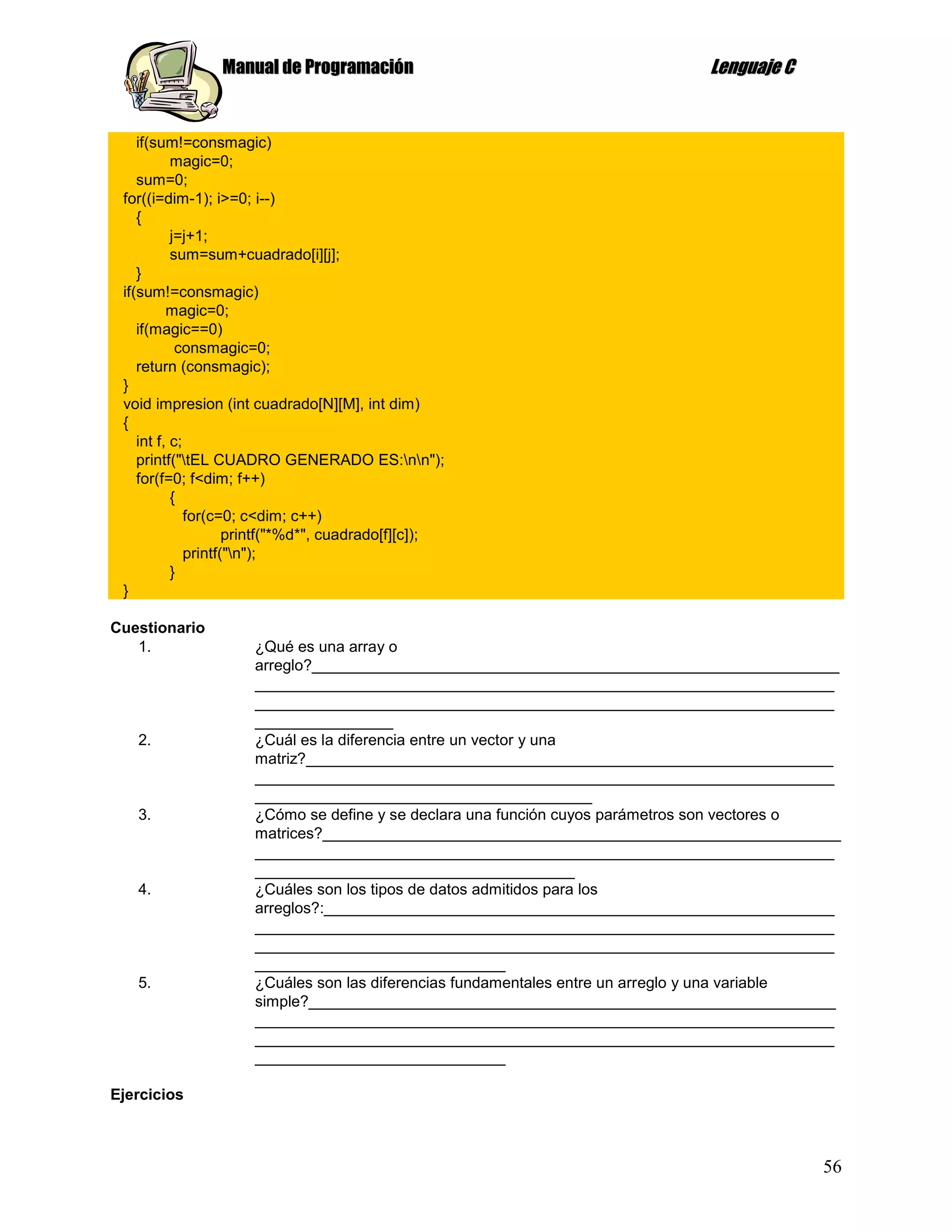 Manual de Programación                                       Lenguaje C


    if(sum!=consmagic)
           magic=0;
    sum=0;
 for((i=dim-1); i>=0; i--)
    {
           j=j+1;
           sum=sum+cuadrado[i][j];
    }
 if(sum!=consmagic)
          magic=0;
    if(magic==0)
            consmagic=0;
    return (consmagic);
 }
 void impresion (int cuadrado[N][M], int dim)
 {
    int f, c;
    printf("tEL CUADRO GENERADO ES:nn");
    for(f=0; f<dim; f++)
           {
              for(c=0; c<dim; c++)
                     printf("*%d*", cuadrado[f][c]);
              printf("n");
           }
 }

Cuestionario
   1.                ¿Qué es una array o
                     arreglo?_____________________________________________________________
                     ___________________________________________________________________
                     ___________________________________________________________________
                     ________________
   2.                ¿Cuál es la diferencia entre un vector y una
                     matriz?_____________________________________________________________
                     ___________________________________________________________________
                     _______________________________________
   3.                ¿Cómo se define y se declara una función cuyos parámetros son vectores o
                     matrices?____________________________________________________________
                     ___________________________________________________________________
                     _____________________________________
   4.                ¿Cuáles son los tipos de datos admitidos para los
                     arreglos?:___________________________________________________________
                     ___________________________________________________________________
                     ___________________________________________________________________
                     _____________________________
   5.                ¿Cuáles son las diferencias fundamentales entre un arreglo y una variable
                     simple?_____________________________________________________________
                     ___________________________________________________________________
                     ___________________________________________________________________
                     _____________________________

Ejercicios



                                                                                           56
 