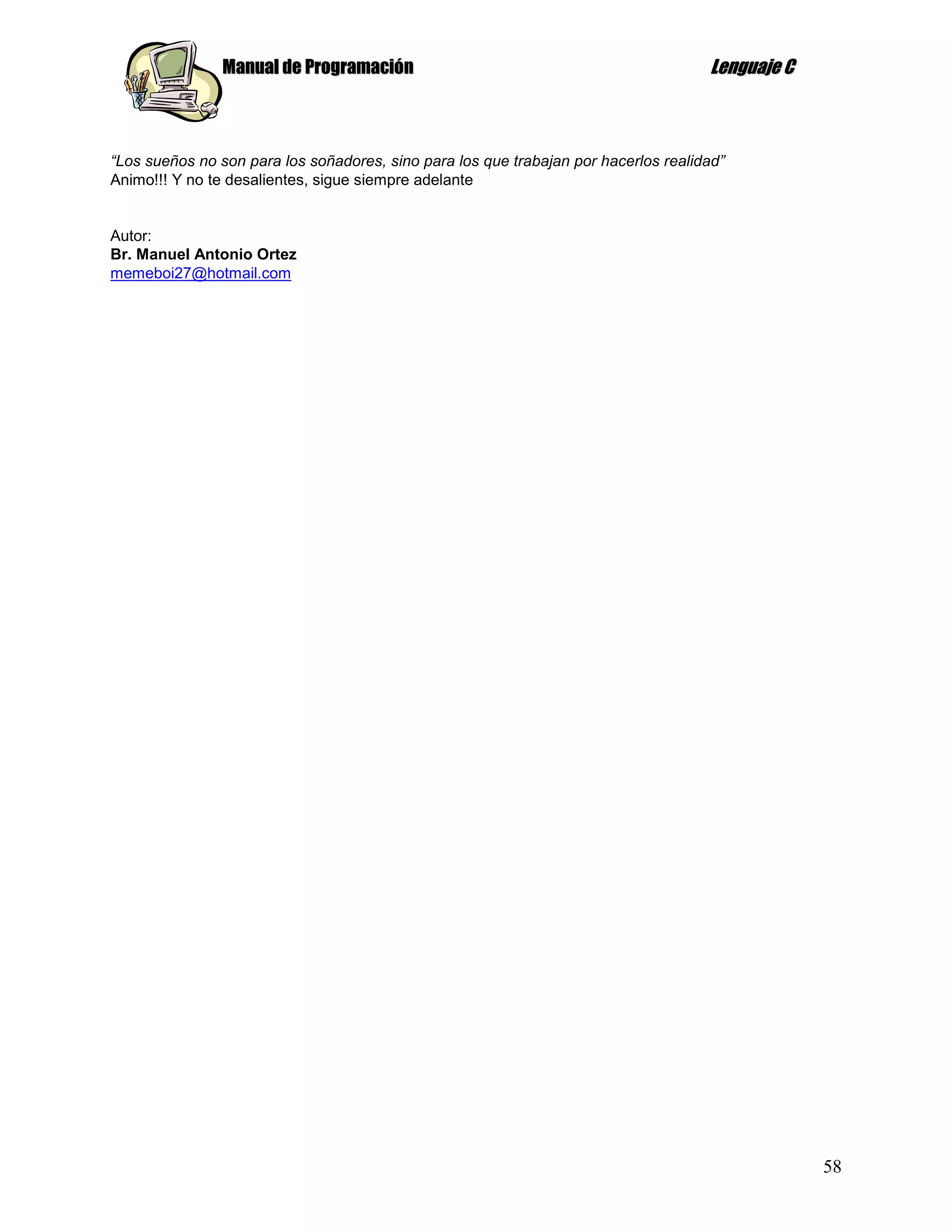 Manual de Programación                                               Lenguaje C



“Los sueños no son para los soñadores, sino para los que trabajan por hacerlos realidad”
Animo!!! Y no te desalientes, sigue siempre adelante


Autor:
Br. Manuel Antonio Ortez
memeboi27@hotmail.com




                                                                                                  58
 