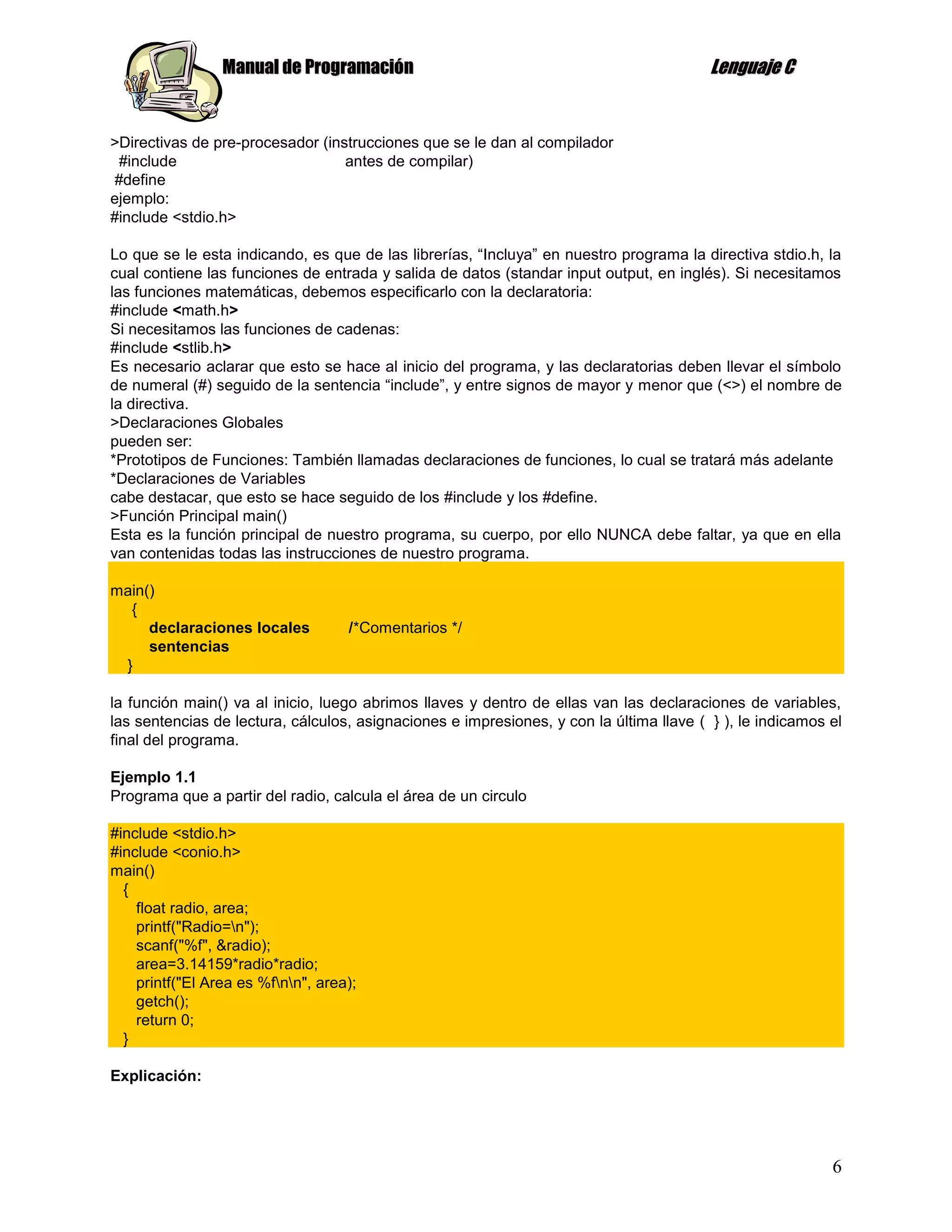 Manual de Programación                                                  Lenguaje C


>Directivas de pre-procesador (instrucciones que se le dan al compilador
 #include                         antes de compilar)
#define
ejemplo:
#include <stdio.h>

Lo que se le esta indicando, es que de las librerías, “Incluya” en nuestro programa la directiva stdio.h, la
cual contiene las funciones de entrada y salida de datos (standar input output, en inglés). Si necesitamos
las funciones matemáticas, debemos especificarlo con la declaratoria:
#include <math.h>
Si necesitamos las funciones de cadenas:
#include <stlib.h>
Es necesario aclarar que esto se hace al inicio del programa, y las declaratorias deben llevar el símbolo
de numeral (#) seguido de la sentencia “include”, y entre signos de mayor y menor que (<>) el nombre de
la directiva.
>Declaraciones Globales
pueden ser:
*Prototipos de Funciones: También llamadas declaraciones de funciones, lo cual se tratará más adelante
*Declaraciones de Variables
cabe destacar, que esto se hace seguido de los #include y los #define.
>Función Principal main()
Esta es la función principal de nuestro programa, su cuerpo, por ello NUNCA debe faltar, ya que en ella
van contenidas todas las instrucciones de nuestro programa.

main()
  {
     declaraciones locales          /*Comentarios */
     sentencias
 }

la función main() va al inicio, luego abrimos llaves y dentro de ellas van las declaraciones de variables,
las sentencias de lectura, cálculos, asignaciones e impresiones, y con la última llave ( } ), le indicamos el
final del programa.

Ejemplo 1.1
Programa que a partir del radio, calcula el área de un circulo

#include <stdio.h>
#include <conio.h>
main()
  {
    float radio, area;
    printf("Radio=n");
    scanf("%f", &radio);
    area=3.14159*radio*radio;
    printf("El Area es %fnn", area);
    getch();
    return 0;
  }

Explicación:




                                                                                                           6
 