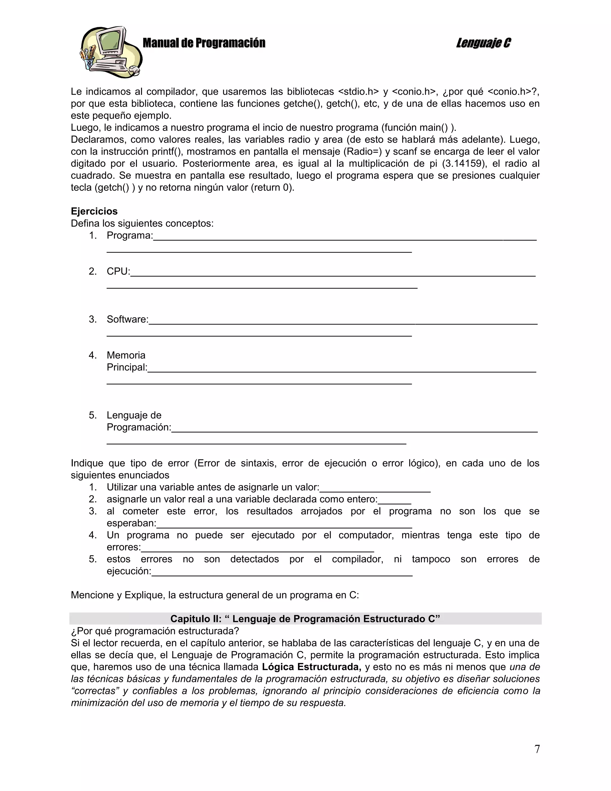 Manual de Programación                                                   Lenguaje C


Le indicamos al compilador, que usaremos las bibliotecas <stdio.h> y <conio.h>, ¿por qué <conio.h>?,
por que esta biblioteca, contiene las funciones getche(), getch(), etc, y de una de ellas hacemos uso en
este pequeño ejemplo.
Luego, le indicamos a nuestro programa el incio de nuestro programa (función main() ).
Declaramos, como valores reales, las variables radio y area (de esto se hablará más adelante). Luego,
con la instrucción printf(), mostramos en pantalla el mensaje (Radio=) y scanf se encarga de leer el valor
digitado por el usuario. Posteriormente area, es igual al la multiplicación de pi (3.14159), el radio al
cuadrado. Se muestra en pantalla ese resultado, luego el programa espera que se presiones cualquier
tecla (getch() ) y no retorna ningún valor (return 0).

Ejercicios
Defina los siguientes conceptos:
    1. Programa:_____________________________________________________________________
        _______________________________________________________

    2. CPU:_________________________________________________________________________
       ________________________________________________________


    3. Software:______________________________________________________________________
       _______________________________________________________

    4. Memoria
       Principal:______________________________________________________________________
       _______________________________________________________


    5. Lenguaje de
       Programación:__________________________________________________________________
       ______________________________________________________

Indique que tipo de error (Error de sintaxis, error de ejecución o error lógico), en cada uno de         los
siguientes enunciados
    1. Utilizar una variable antes de asignarle un valor:____________________
    2. asignarle un valor real a una variable declarada como entero:______
    3. al cometer este error, los resultados arrojados por el programa no son los que                     se
        esperaban:______________________________________________
    4. Un programa no puede ser ejecutado por el computador, mientras tenga este tipo                     de
        errores:__________________________________________
    5. estos errores no son detectados por el compilador, ni tampoco son errores                          de
        ejecución:_______________________________________________

Mencione y Explique, la estructura general de un programa en C:

                        Capitulo II: “ Lenguaje de Programación Estructurado C”
¿Por qué programación estructurada?
Si el lector recuerda, en el capítulo anterior, se hablaba de las características del lenguaje C, y en una de
ellas se decía que, el Lenguaje de Programación C, permite la programación estructurada. Esto implica
que, haremos uso de una técnica llamada Lógica Estructurada, y esto no es más ni menos que una de
las técnicas básicas y fundamentales de la programación estructurada, su objetivo es diseñar soluciones
“correctas” y confiables a los problemas, ignorando al principio consideraciones de eficiencia como la
minimización del uso de memoria y el tiempo de su respuesta.



                                                                                                           7
 