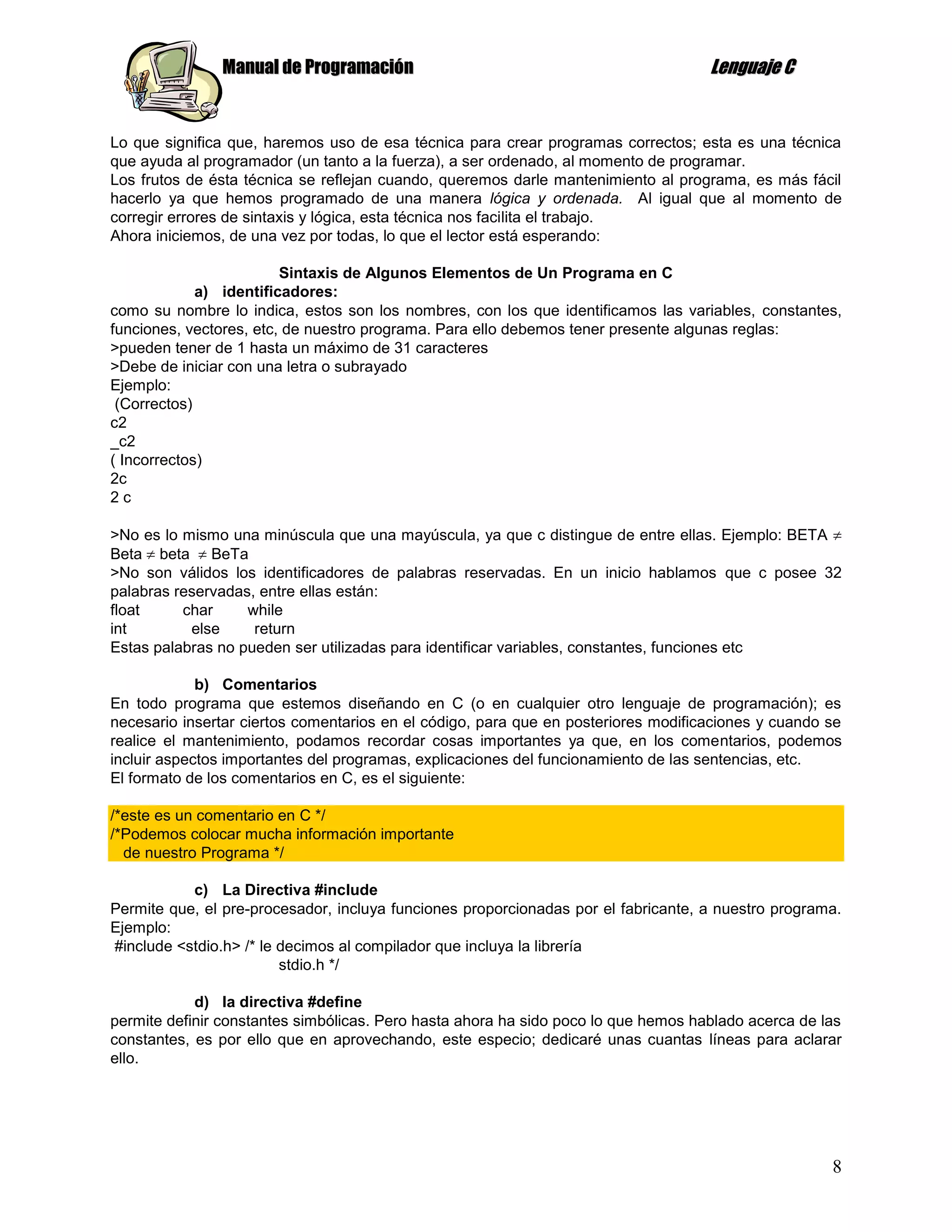 Manual de Programación                                               Lenguaje C


Lo que significa que, haremos uso de esa técnica para crear programas correctos; esta es una técnica
que ayuda al programador (un tanto a la fuerza), a ser ordenado, al momento de programar.
Los frutos de ésta técnica se reflejan cuando, queremos darle mantenimiento al programa, es más fácil
hacerlo ya que hemos programado de una manera lógica y ordenada. Al igual que al momento de
corregir errores de sintaxis y lógica, esta técnica nos facilita el trabajo.
Ahora iniciemos, de una vez por todas, lo que el lector está esperando:

                         Sintaxis de Algunos Elementos de Un Programa en C
             a) identificadores:
como su nombre lo indica, estos son los nombres, con los que identificamos las variables, constantes,
funciones, vectores, etc, de nuestro programa. Para ello debemos tener presente algunas reglas:
>pueden tener de 1 hasta un máximo de 31 caracteres
>Debe de iniciar con una letra o subrayado
Ejemplo:
 (Correctos)
c2
_c2
( Incorrectos)
2c
2c

>No es lo mismo una minúscula que una mayúscula, ya que c distingue de entre ellas. Ejemplo: BETA
Beta beta BeTa
>No son válidos los identificadores de palabras reservadas. En un inicio hablamos que c posee 32
palabras reservadas, entre ellas están:
float     char     while
int        else     return
Estas palabras no pueden ser utilizadas para identificar variables, constantes, funciones etc

             b) Comentarios
En todo programa que estemos diseñando en C (o en cualquier otro lenguaje de programación); es
necesario insertar ciertos comentarios en el código, para que en posteriores modificaciones y cuando se
realice el mantenimiento, podamos recordar cosas importantes ya que, en los comentarios, podemos
incluir aspectos importantes del programas, explicaciones del funcionamiento de las sentencias, etc.
El formato de los comentarios en C, es el siguiente:

/*este es un comentario en C */
/*Podemos colocar mucha información importante
  de nuestro Programa */

           c) La Directiva #include
Permite que, el pre-procesador, incluya funciones proporcionadas por el fabricante, a nuestro programa.
Ejemplo:
#include <stdio.h> /* le decimos al compilador que incluya la librería
                         stdio.h */

            d) la directiva #define
permite definir constantes simbólicas. Pero hasta ahora ha sido poco lo que hemos hablado acerca de las
constantes, es por ello que en aprovechando, este especio; dedicaré unas cuantas líneas para aclarar
ello.




                                                                                                     8
 