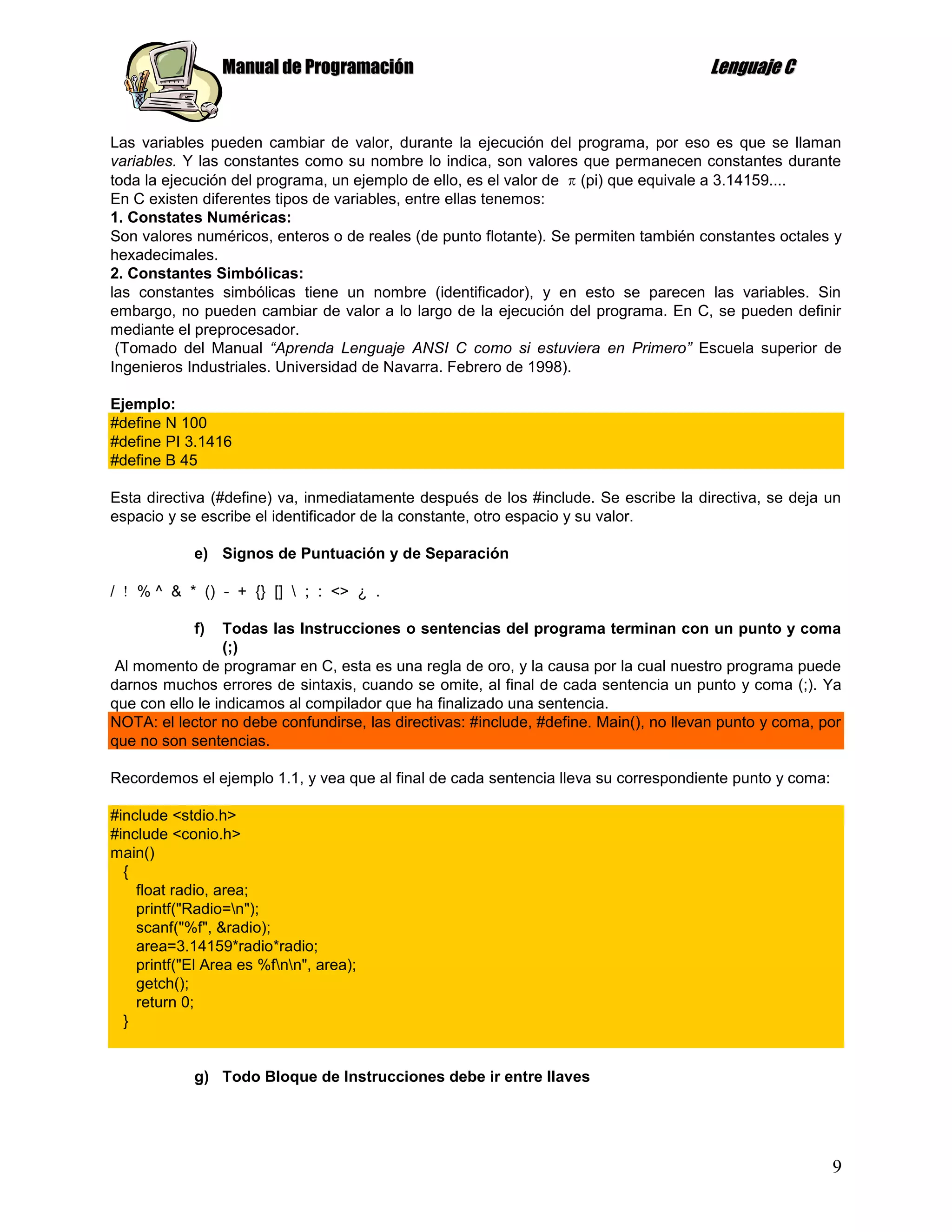 Manual de Programación                                                Lenguaje C


Las variables pueden cambiar de valor, durante la ejecución del programa, por eso es que se llaman
variables. Y las constantes como su nombre lo indica, son valores que permanecen constantes durante
toda la ejecución del programa, un ejemplo de ello, es el valor de (pi) que equivale a 3.14159....
En C existen diferentes tipos de variables, entre ellas tenemos:
1. Constates Numéricas:
Son valores numéricos, enteros o de reales (de punto flotante). Se permiten también constantes octales y
hexadecimales.
2. Constantes Simbólicas:
las constantes simbólicas tiene un nombre (identificador), y en esto se parecen las variables. Sin
embargo, no pueden cambiar de valor a lo largo de la ejecución del programa. En C, se pueden definir
mediante el preprocesador.
 (Tomado del Manual “Aprenda Lenguaje ANSI C como si estuviera en Primero” Escuela superior de
Ingenieros Industriales. Universidad de Navarra. Febrero de 1998).

Ejemplo:
#define N 100
#define PI 3.1416
#define B 45

Esta directiva (#define) va, inmediatamente después de los #include. Se escribe la directiva, se deja un
espacio y se escribe el identificador de la constante, otro espacio y su valor.

            e) Signos de Puntuación y de Separación

/   % ^ & * () - + {} []  ; : <> ¿ .

            f)   Todas las Instrucciones o sentencias del programa terminan con un punto y coma
                 (;)
Al momento de programar en C, esta es una regla de oro, y la causa por la cual nuestro programa puede
darnos muchos errores de sintaxis, cuando se omite, al final de cada sentencia un punto y coma (;). Ya
que con ello le indicamos al compilador que ha finalizado una sentencia.
NOTA: el lector no debe confundirse, las directivas: #include, #define. Main(), no llevan punto y coma, por
que no son sentencias.

Recordemos el ejemplo 1.1, y vea que al final de cada sentencia lleva su correspondiente punto y coma:

#include <stdio.h>
#include <conio.h>
main()
  {
    float radio, area;
    printf("Radio=n");
    scanf("%f", &radio);
    area=3.14159*radio*radio;
    printf("El Area es %fnn", area);
    getch();
    return 0;
  }


            g) Todo Bloque de Instrucciones debe ir entre llaves




                                                                                                         9
 