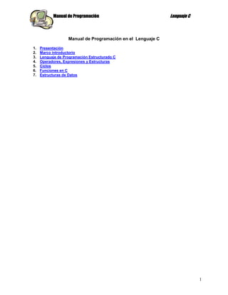 Manual de Programación                            Lenguaje C



                   Manual de Programación en el Lenguaje C

1.   Presentación
2.   Marco introductorio
3.   Lenguaje de Programación Estructurado C
4.   Operadores, Expresiones y Estructuras
5.   Ciclos
6.   Funciones en C
7.   Estructuras de Datos




                                                                          1
 