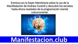 Entrena con la Súper Membrecía sobre la Ley de la
Manifestación de Andrew Corentt y descubre los secretos
hasta ahora revelados de la programación mental
subconsciente.
Manifestacion.club
 
