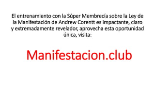 El entrenamiento con la Súper Membrecía sobre la Ley de
la Manifestación de Andrew Corentt es impactante, claro
y extremadamente revelador, aprovecha esta oportunidad
única, visita:
Manifestacion.club
 
