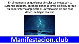 En el momento en que logras vincular tus metas con tu
sustancia creadora, entonces tienes garantía de éxito, porque
tu poder interno organizará el universo a fin de que esos
deseos se hagan realidad.
Manifestacion.club
 