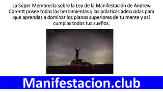 La Súper Membrecía sobre la Ley de la Manifestación de Andrew
Corentt posee todas las herramientas y las prácticas adecuadas para
que aprendas a dominar los planos superiores de tu mente y así
cumplas todos tus sueños.
Manifestacion.club
 