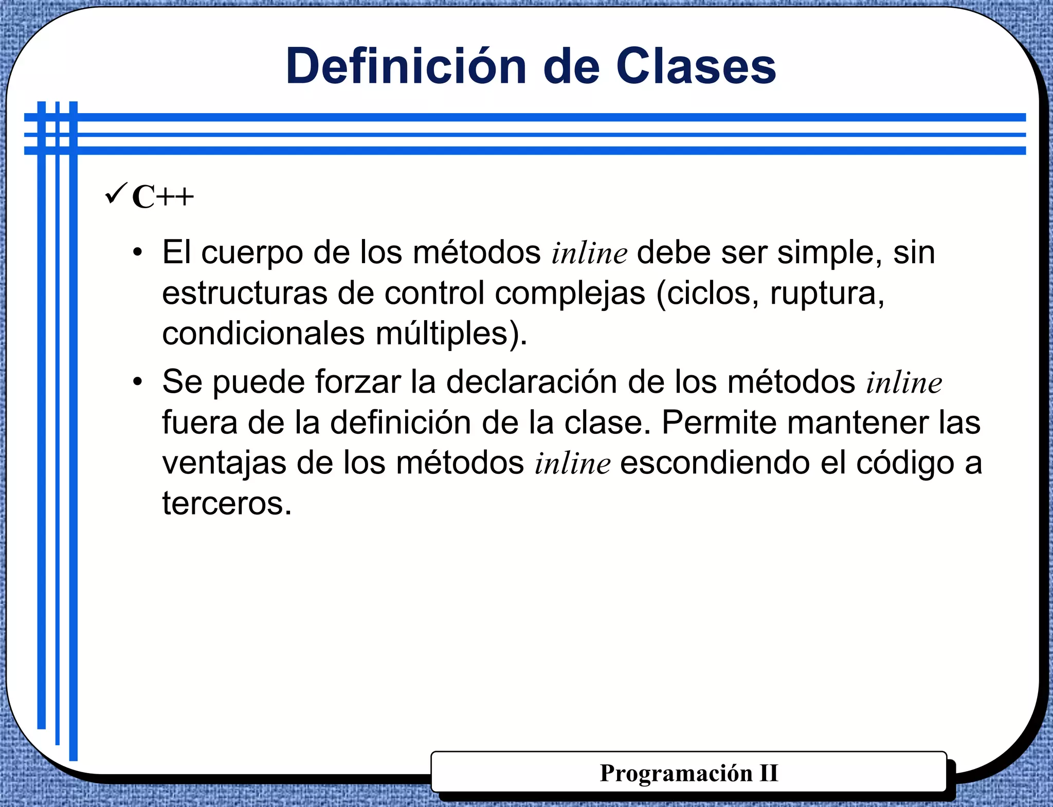 Definición de Clases

C++
 • El cuerpo de los métodos inline debe ser simple, sin
   estructuras de control complejas (ciclos, ruptura,
   condicionales múltiples).
 • Se puede forzar la declaración de los métodos inline
   fuera de la definición de la clase. Permite mantener las
   ventajas de los métodos inline escondiendo el código a
   terceros.




                                Programación II
 