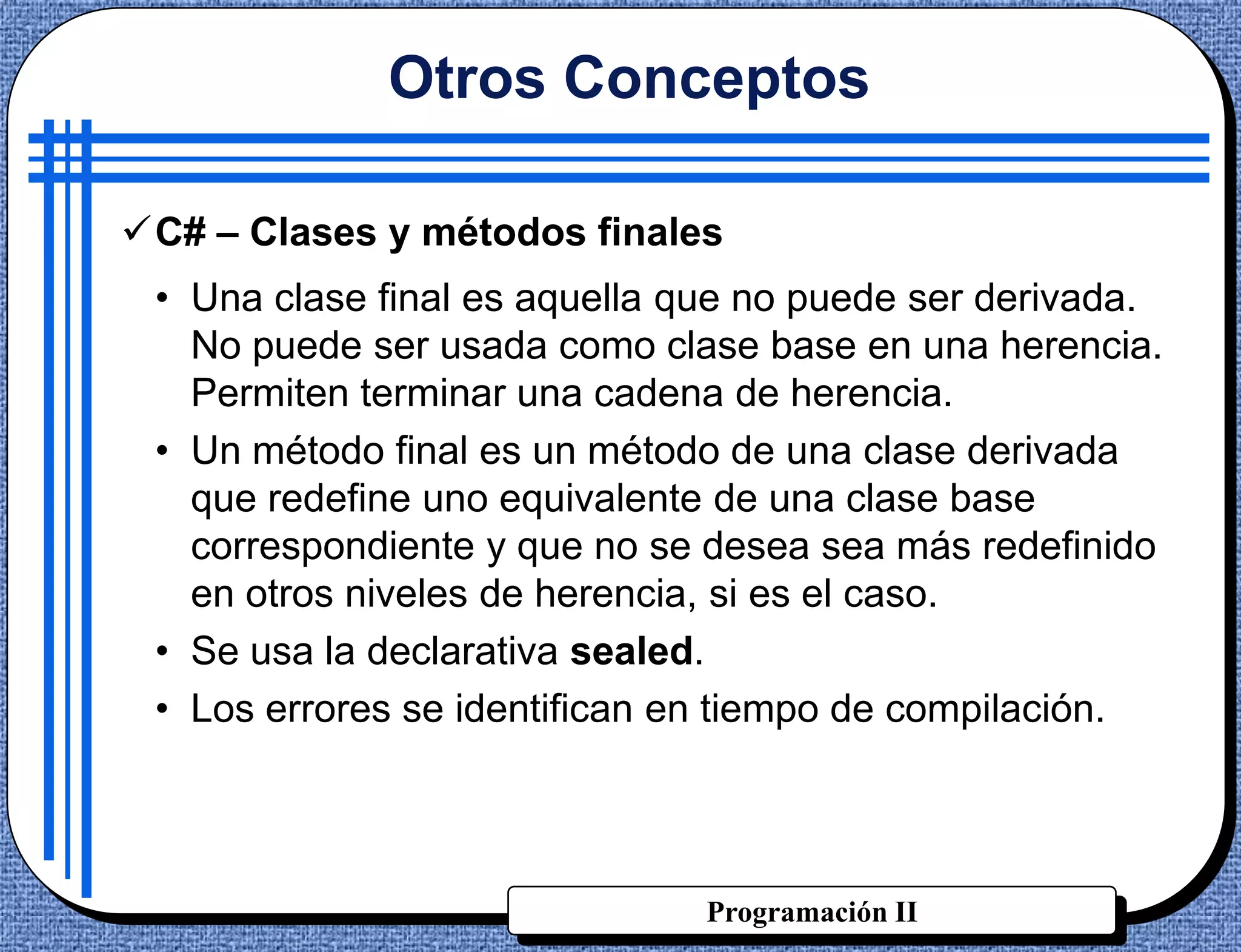 Otros Conceptos

C# – Clases y métodos finales
 • Una clase final es aquella que no puede ser derivada.
   No puede ser usada como clase base en una herencia.
   Permiten terminar una cadena de herencia.
 • Un método final es un método de una clase derivada
   que redefine uno equivalente de una clase base
   correspondiente y que no se desea sea más redefinido
   en otros niveles de herencia, si es el caso.
 • Se usa la declarativa sealed.
 • Los errores se identifican en tiempo de compilación.




                               Programación II
 