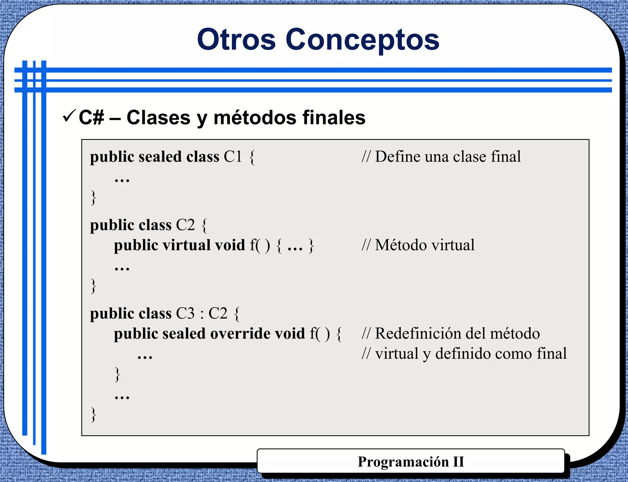 Otros Conceptos

C# – Clases y métodos finales
  public sealed class C1 {                // Define una clase final
     …
  }
  public class C2 {
     public virtual void f( ) { … }       // Método virtual
     …
  }
  public class C3 : C2 {
     public sealed override void f( ) {   // Redefinición del método
         …                                // virtual y definido como final
     }
     …
  }

                                          Programación II
 