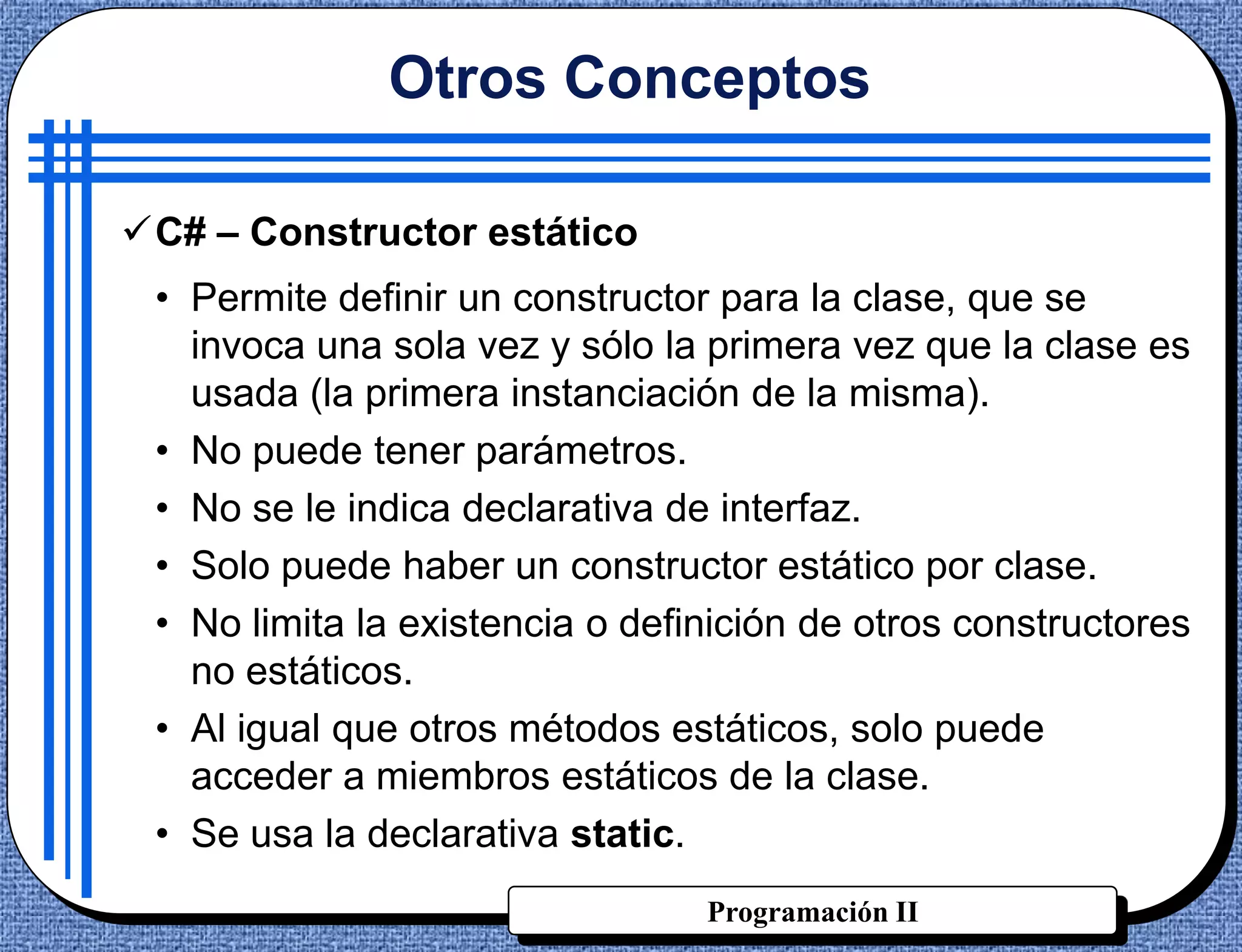 Otros Conceptos

C# – Constructor estático
 • Permite definir un constructor para la clase, que se
   invoca una sola vez y sólo la primera vez que la clase es
   usada (la primera instanciación de la misma).
 • No puede tener parámetros.
 • No se le indica declarativa de interfaz.
 • Solo puede haber un constructor estático por clase.
 • No limita la existencia o definición de otros constructores
   no estáticos.
 • Al igual que otros métodos estáticos, solo puede
   acceder a miembros estáticos de la clase.
 • Se usa la declarativa static.
                                 Programación II
 