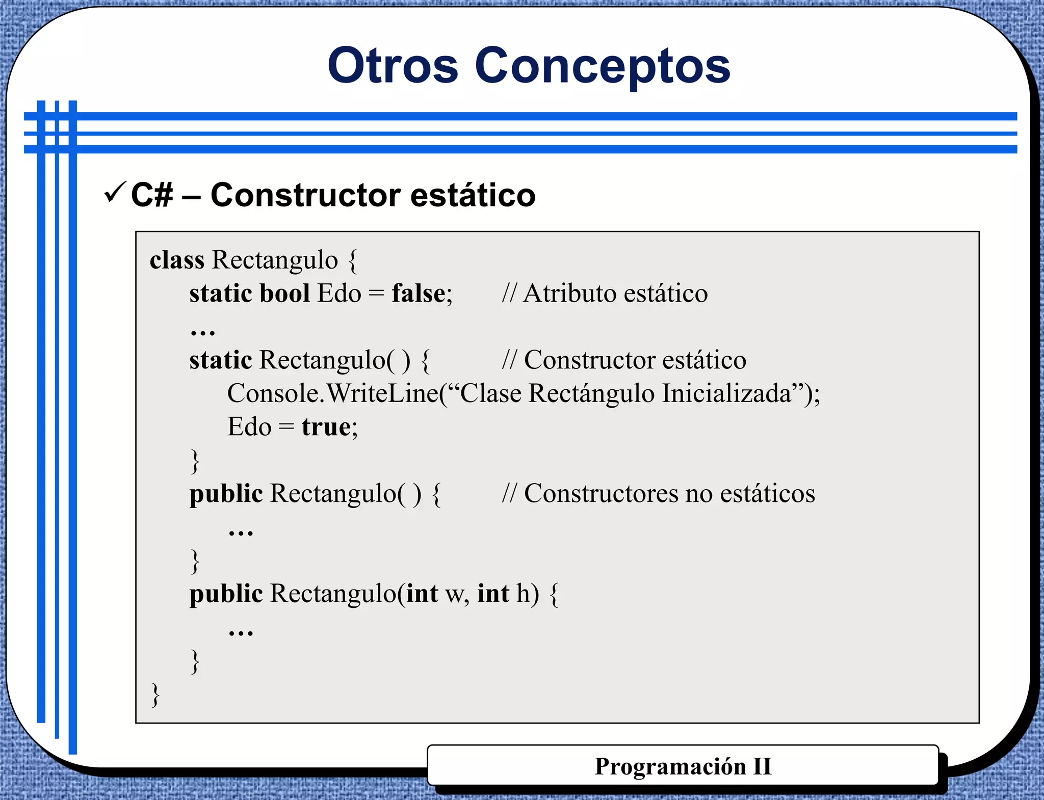 Otros Conceptos

C# – Constructor estático
  class Rectangulo {
      static bool Edo = false;   // Atributo estático
      …
      static Rectangulo( ) {     // Constructor estático
         Console.WriteLine(“Clase Rectángulo Inicializada”);
         Edo = true;
      }
      public Rectangulo( ) {     // Constructores no estáticos
         …
      }
      public Rectangulo(int w, int h) {
         …
      }
  }

                                         Programación II
 