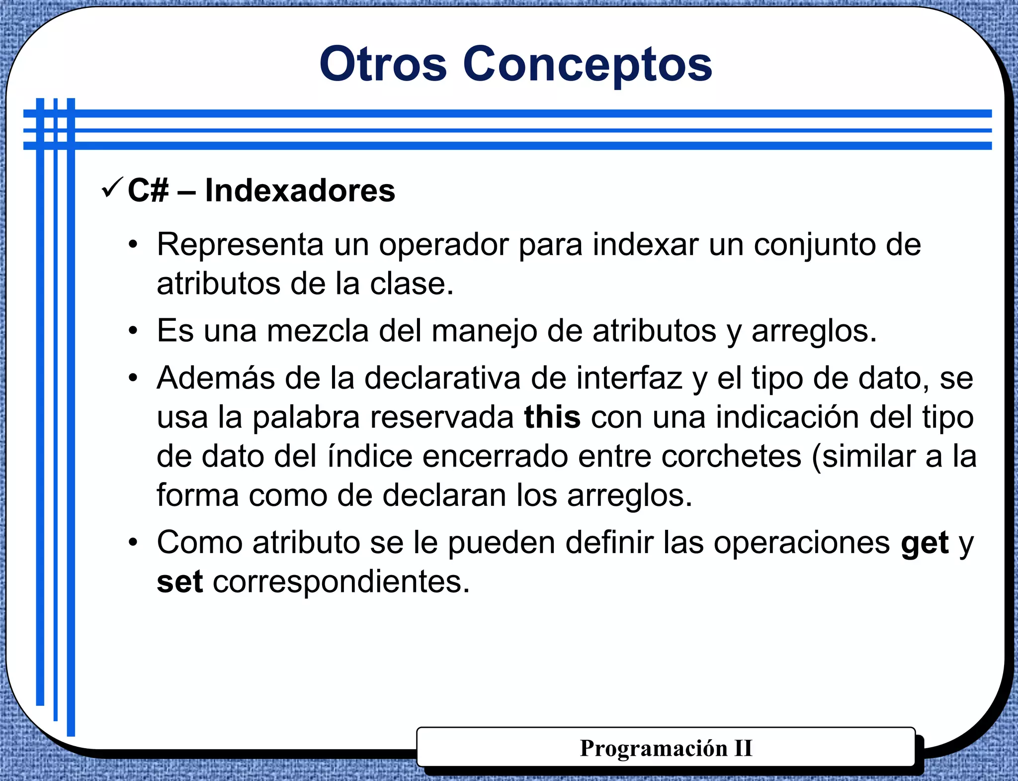 Otros Conceptos

C# – Indexadores
 • Representa un operador para indexar un conjunto de
   atributos de la clase.
 • Es una mezcla del manejo de atributos y arreglos.
 • Además de la declarativa de interfaz y el tipo de dato, se
   usa la palabra reservada this con una indicación del tipo
   de dato del índice encerrado entre corchetes (similar a la
   forma como de declaran los arreglos.
 • Como atributo se le pueden definir las operaciones get y
   set correspondientes.




                                Programación II
 