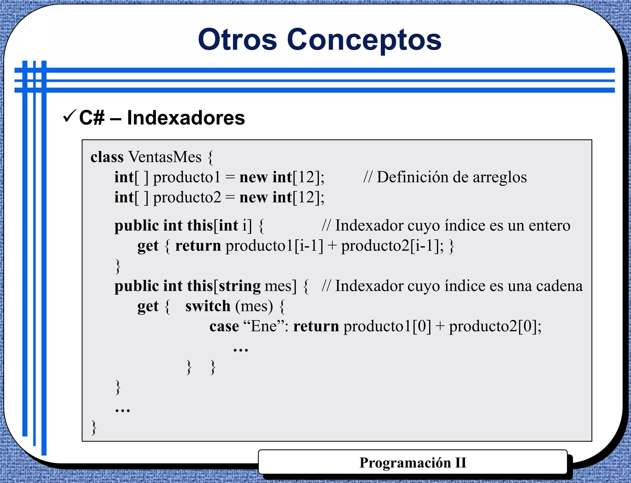 Otros Conceptos

C# – Indexadores
  class VentasMes {
      int[ ] producto1 = new int[12];     // Definición de arreglos
      int[ ] producto2 = new int[12];
      public int this[int i] {      // Indexador cuyo índice es un entero
        get { return producto1[i-1] + producto2[i-1]; }
      }
      public int this[string mes] { // Indexador cuyo índice es una cadena
        get { switch (mes) {
                    case “Ene”: return producto1[0] + producto2[0];
                        …
                 } }
      }
      …
  }

                                         Programación II
 