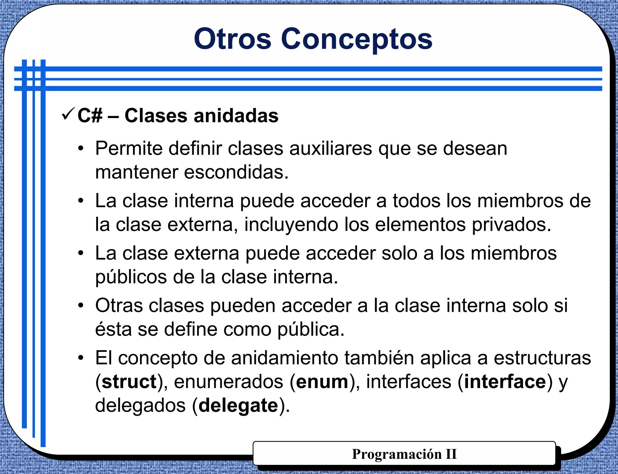 Otros Conceptos

C# – Clases anidadas
 • Permite definir clases auxiliares que se desean
   mantener escondidas.
 • La clase interna puede acceder a todos los miembros de
   la clase externa, incluyendo los elementos privados.
 • La clase externa puede acceder solo a los miembros
   públicos de la clase interna.
 • Otras clases pueden acceder a la clase interna solo si
   ésta se define como pública.
 • El concepto de anidamiento también aplica a estructuras
   (struct), enumerados (enum), interfaces (interface) y
   delegados (delegate).

                               Programación II
 